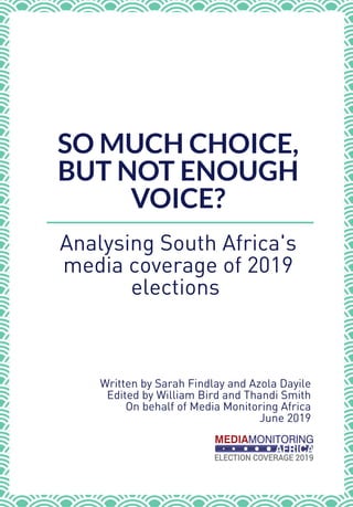 SO MUCH CHOICE,
BUT NOT ENOUGH
VOICE?
Analysing South Africa's
media coverage of 2019
elections 
Written by Sarah Findlay and Azola Dayile 
Edited by William Bird and Thandi Smith 
On behalf of Media Monitoring Africa 
June 2019 
 