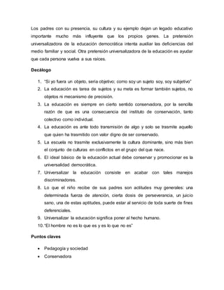 Los padres con su presencia, su cultura y su ejemplo dejan un legado educativo
importante mucho más influyente que los propios genes. La pretensión
universalizadora de la educación democrática intenta auxiliar las deficiencias del
medio familiar y social. Otra pretensión universalizadora de la educación es ayudar
que cada persona vuelva a sus raíces.
Decálogo
1. “Si yo fuera un objeto, seria objetivo; como soy un sujeto soy, soy subjetivo”
2. La educación es tarea de sujetos y su meta es formar también sujetos, no
objetos ni mecanismo de precisión.
3. La educación es siempre en cierto sentido conservadora, por la sencilla
razón de que es una consecuencia del instituto de conservación, tanto
colectivo como individual.
4. La educación es ante todo transmisión de algo y solo se trasmite aquello
que quien ha trasmitido con valor digno de ser conservado.
5. La escuela no trasmite exclusivamente la cultura dominante, sino más bien
el conjunto de culturas en conflictos en el grupo del que nace.
6. El ideal básico de la educación actual debe conservar y promocionar es la
universalidad democrática.
7. Universalizar la educación consiste en acabar con tales manejos
discriminadores.
8. Lo que el niño recibe de sus padres son actitudes muy generales: una
determinada fuerza de atención, cierta dosis de perseverancia, un juicio
sano, una de estas aptitudes, puede estar al servicio de toda suerte de fines
deferenciales.
9. Universalizar la educación significa poner al hecho humano.
10.“El hombre no es lo que es y es lo que no es”
Puntos claves
 Pedagogía y sociedad
 Conservadora
 