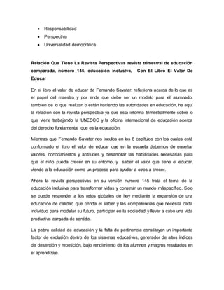  Responsabilidad
 Perspectiva
 Universalidad democrática
Relación Que Tiene La Revista Perspectivas revista trimestral de educación
comparada, número 145, educación inclusiva, Con El Libro El Valor De
Educar
En el libro el valor de educar de Fernando Savater, reflexiona acerca de lo que es
el papel del maestro y por ende que debe ser un modelo para el alumnado,
también de lo que realizan o están haciendo las autoridades en educación, he aquí
la relación con la revista perspectiva ya que esta informa trimestralmente sobre lo
que viene trabajando la UNESCO y la oficina internacional de educación acerca
del derecho fundamental que es la educación.
Mientras que Fernando Savater nos inculca en los 6 capítulos con los cuales está
conformado el libro el valor de educar que en la escuela debemos de enseñar
valores, conocimientos y aptitudes y desarrollar las habilidades necesarias para
que el niño pueda crecer en su entorno, y saber el valor que tiene el educar,
viendo a la educación como un proceso para ayudar a otros a crecer.
Ahora la revista perspectivas en su versión numero 145 trata el tema de la
educación inclusiva para transformar vidas y construir un mundo máspacífico. Solo
se puede responder a los retos globales de hoy mediante la expansión de una
educación de calidad que brinda el saber y las competencias que necesita cada
individuo para modelar su futuro, participar en la sociedad y llevar a cabo una vida
productiva cargada de sentido.
La pobre calidad de educación y la falta de pertinencia constituyen un importante
factor de exclusión dentro de los sistemas educativos, generador de altos índices
de deserción y repetición, bajo rendimiento de los alumnos y magros resultados en
el aprendizaje.
 