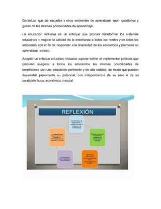 Garantizar que las escuelas y otros ambientes de aprendizaje sean igualitarios y
gocen de las mismas posibilidades de aprendizaje.
La educación inclusiva es un enfoque que procura transformar los sistemas
educativos y mejorar la calidad de la enseñanza a todos los niveles y en todos los
ambientes con el fin de responder a la diversidad de los educandos y promover un
aprendizaje exitoso.
Adoptar un enfoque educativo inclusivo supone definir el implementar políticas que
procuren asegurar a todos los educandos las mismas posibilidades de
beneficiarse con una educación pertinente y de alta calidad, de modo que puedan
desarrollar plenamente su potencial, con independencia de su sexo o de su
condición física, económica o social.
 