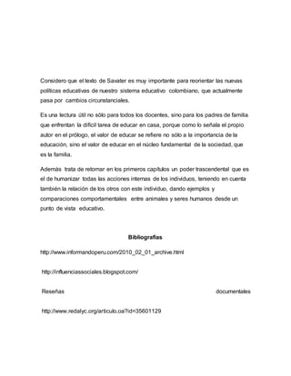 Considero que el texto de Savater es muy importante para reorientar las nuevas
políticas educativas de nuestro sistema educativo colombiano, que actualmente
pasa por cambios circunstanciales.
Es una lectura útil no sólo para todos los docentes, sino para los padres de familia
que enfrentan la difícil tarea de educar en casa, porque como lo señala el propio
autor en el prólogo, el valor de educar se refiere no sólo a la importancia de la
educación, sino el valor de educar en el núcleo fundamental de la sociedad, que
es la familia.
Además trata de retomar en los primeros capítulos un poder trascendental que es
el de humanizar todas las acciones internas de los individuos, teniendo en cuenta
también la relación de los otros con este individuo, dando ejemplos y
comparaciones comportamentales entre animales y seres humanos desde un
punto de vista educativo.
Bibliografias
http://www.informandoperu.com/2010_02_01_archive.html
http://influenciassociales.blogspot.com/
Reseñas documentales
http://www.redalyc.org/articulo.oa?id=35601129
 