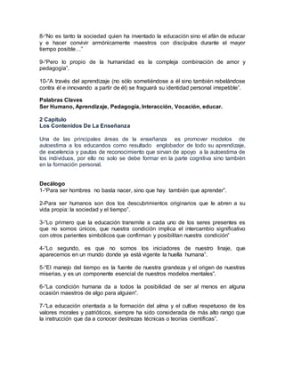 8-“No es tanto la sociedad quien ha inventado la educación sino el afán de educar
y e hacer convivir armónicamente maestros con discípulos durante el mayor
tiempo posible…”
9-“Pero lo propio de la humanidad es la compleja combinación de amor y
pedagogía”.
10-“A través del aprendizaje (no sólo sometiéndose a él sino también rebelándose
contra él e innovando a partir de él) se fraguará su identidad personal irrepetible”.
Palabras Claves
Ser Humano, Aprendizaje, Pedagogía, Interacción, Vocación, educar.
2 Capitulo
Los Contenidos De La Enseñanza
Una de las principales áreas de la enseñanza es promover modelos de
autoestima a los educandos como resultado englobador de todo su aprendizaje,
de excelencia y pautas de reconocimiento que sirvan de apoyo a la autoestima de
los individuos, por ello no solo se debe formar en la parte cognitiva sino también
en la formación personal.
Decálogo
1-“Para ser hombres no basta nacer, sino que hay también que aprender”.
2-Para ser humanos son dos los descubrimientos originarios que le abren a su
vida propia: la sociedad y el tiempo”.
3-“Lo primero que la educación transmite a cada uno de los seres presentes es
que no somos únicos, que nuestra condición implica el intercambio significativo
con otros parientes simbólicos que confirman y posibilitan nuestra condición”
4-“Lo segundo, es que no somos los iniciadores de nuestro linaje, que
aparecemos en un mundo donde ya está vigente la huella humana”.
5-“El manejo del tiempo es la fuente de nuestra grandeza y el origen de nuestras
miserias, y es un componente esencial de nuestros modelos mentales”.
6-“La condición humana da a todos la posibilidad de ser al menos en alguna
ocasión maestros de algo para alguien”.
7-“La educación orientada a la formación del alma y el cultivo respetuoso de los
valores morales y patrióticos, siempre ha sido considerada de más alto rango que
la instrucción que da a conocer destrezas técnicas o teorías científicas”.
 