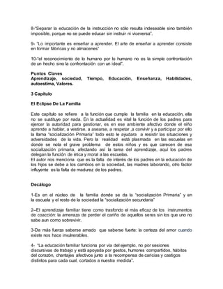 8-“Separar la educación de la instrucción no sólo resulta indeseable sino también
imposible, porque no se puede educar sin instruir ni viceversa”.
9- “Lo importante es enseñar a aprender. El arte de enseñar a aprender consiste
en formar fábricas y no almacenes”
10-“el reconocimiento de lo humano por lo humano no es la simple confrontación
de un hecho sino la confrontación con un ideal”.
Puntos Claves
Aprendizaje, sociedad, Tiempo, Educación, Enseñanza, Habilidades,
autoestima, Valores.
3 Capitulo
El Eclipse De La Familia
Este capítulo se refiere a la función que cumple la familia en la educación, ella
no se sustituye por nada. En la actualidad es vital la función de los padres para
ejercer la autoridad para gestionar, es en ese ambiente afectivo donde el niño
aprende a hablar, a vestirse, a asearse, a respetar ,a convivir y a participar por ello
la llama “socialización Primaria” todo esto le ayudara a resistir las situaciones y
adversidades de la vida. Pero la realidad está plasmada en las escuelas en
donde se nota el grave problema de estos niños y es que carecen de esa
socialización primaria, afectando así la tarea del aprendizaje, aquí los padres
delegan la función de ética y moral a las escuelas.
El autor nos menciona que es la falta de interés de los padres en la educación de
los hijos se debe a los cambios en la sociedad, las madres laborando, otro factor
influyente es la falta de madurez de los padres.
Decálogo
1-Es en el núcleo de la familia donde se da la “socialización Primaria” y en
la escuela y el resto de la sociedad la “socialización secundaria”
2--El aprendizaje familiar tiene como trasfondo el más eficaz de los instrumentos
de coacción: la amenaza de perder el cariño de aquellos seres sin los que uno no
sabe aun como sobrevivir.
3-Da más fuerza saberse amado que saberse fuerte: la certeza del amor cuando
existe nos hace invulnerables.
4- “La educación familiar funciona por vía del ejemplo, no por sesiones
discursivas de trabajo y está apoyada por gestos, humores compartidos, hábitos
del corazón, chantajes afectivos junto a la recompensa de caricias y castigos
distintos para cada cual, cortados a nuestra medida”.
 