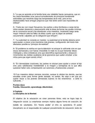 5- “Lo que se aprende en la familia tiene una indeleble fuerza persuasiva, que en
los casos favorables sirve para el acrisolamiento de principios moralmente
estimables que resistirán luego las tempestades de la vida, pero en los
desfavorables hace arraigar prejuicios que más tarde serán casi imposibles de
extirpar”.
6 - “Cada vez con mayor frecuencia, los padres y otros familiares a cargo de los
niños sienten desánimo o desconcierto ante la tarea de formar las pautas mínimas
de su conciencia social y las abandonan a los maestros, mostrando luego tanta
mayor irritación ante los fallos de éstos cuanto que no dejan de sentirse
oscuramente culpables por la obligación que rehúyen”.
7 - “La autoridad no consiste en mandar. La autoridad en la familia debería servir
para ayudar a crecer a los miembros más jóvenes, configurando del modo más
afectuoso posible su “principio de realidad”.
8- “El problema no estriba en que la televisión no eduque lo suficiente sino en que
educa demasiado y con fuerza irresistible: lo malo no es que transmita falsas
mitologías y otros embelecos sino que desmitifica vigorosamente y disipa sin
miramientos las nieblas cautelares de la ignorancia que suelen envolver a los
niños para que sigan siendo niños”.
9- “En demasiadas ocasiones, los padres no educan para ayudar a crecer al hijo
sino para satisfacerse modelándolo a la imagen y semejanza de lo que ellos
quisieran haber sido, compensando así carencias y frustraciones propias”.
10-“Los maestros deben siempre recordar, aunque lo olviden los demás, que las
escuelas sirven para formar gente sensata, no santos. No vaya a ser que por
querer hacer a los jóvenes demasiado buenos no les ensenemos a serlo lo
suficiente…”
Puntos clave
Familia, Educación, aprendizaje, Afectividad,
4 Capítulo
La disciplina de la libertad
El objetivo de la educación es crear personas libres, esto se logra bajo la
integración social. La enseñanza siempre implica alguna forma de coacción, de
batalla de voluntades. Sin “tiranía adulta” el niño no aprendería. El poder
disciplinario es el responsable de cualquier procedimiento de educación, tanto de
 