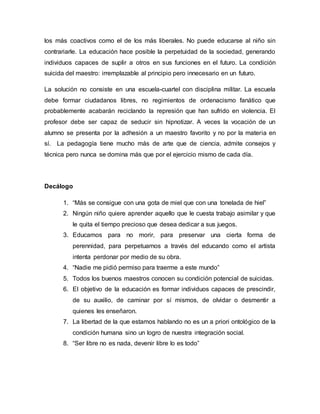 los más coactivos como el de los más liberales. No puede educarse al niño sin
contrariarle. La educación hace posible la perpetuidad de la sociedad, generando
individuos capaces de suplir a otros en sus funciones en el futuro. La condición
suicida del maestro: irremplazable al principio pero innecesario en un futuro.
La solución no consiste en una escuela-cuartel con disciplina militar. La escuela
debe formar ciudadanos libres, no regimientos de ordenacismo fanático que
probablemente acabarán reciclando la represión que han sufrido en violencia. El
profesor debe ser capaz de seducir sin hipnotizar. A veces la vocación de un
alumno se presenta por la adhesión a un maestro favorito y no por la materia en
sí. La pedagogía tiene mucho más de arte que de ciencia, admite consejos y
técnica pero nunca se domina más que por el ejercicio mismo de cada día.
Decálogo
1. “Más se consigue con una gota de miel que con una tonelada de hiel”
2. Ningún niño quiere aprender aquello que le cuesta trabajo asimilar y que
le quita el tiempo precioso que desea dedicar a sus juegos.
3. Educamos para no morir, para preservar una cierta forma de
perennidad, para perpetuarnos a través del educando como el artista
intenta perdonar por medio de su obra.
4. “Nadie me pidió permiso para traerme a este mundo”
5. Todos los buenos maestros conocen su condición potencial de suicidas.
6. El objetivo de la educación es formar individuos capaces de prescindir,
de su auxilio, de caminar por sí mismos, de olvidar o desmentir a
quienes les enseñaron.
7. La libertad de la que estamos hablando no es un a priori ontológico de la
condición humana sino un logro de nuestra integración social.
8. “Ser libre no es nada, devenir libre lo es todo”
 