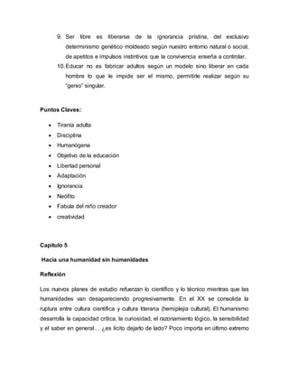 9. Ser libre es liberarse de la ignorancia prístina, del exclusivo
determinismo genético moldeado según nuestro entorno natural o social,
de apetitos e impulsos instintivos que la convivencia enseña a controlar.
10.Educar no es fabricar adultos según un modelo sino liberar en cada
hombre lo que le impide ser el mismo, permitirle realizar según su
“genio” singular.
Puntos Claves:
 Tiranía adulta
 Disciplina
 Humanógena
 Objetivo de la educación
 Libertad personal
 Adaptación
 Ignorancia
 Neófito
 Fabula del niño creador
 creatividad
Capítulo 5
Hacia una humanidad sin humanidades
Reflexión
Los nuevos planes de estudio refuerzan lo científico y lo técnico mientras que las
humanidades van desapareciendo progresivamente. En el XX se consolida la
ruptura entre cultura científica y cultura literaria (hemiplejia cultural), El humanismo
desarrolla la capacidad crítica, la curiosidad, el razonamiento lógico, la sensibilidad
y el saber en general… ¿es lícito dejarlo de lado? Poco importa en último extremo
 