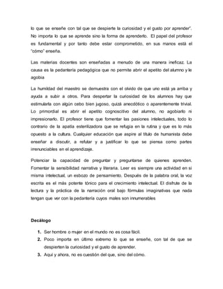 lo que se enseñe con tal que se despierte la curiosidad y el gusto por aprender”.
No importa lo que se aprende sino la forma de aprenderlo. El papel del profesor
es fundamental y por tanto debe estar comprometido, en sus manos está el
“cómo” enseña.
Las materias docentes son enseñadas a menudo de una manera ineficaz. La
causa es la pedantería pedagógica que no permite abrir el apetito del alumno y le
agobia
La humildad del maestro se demuestra con el olvido de que uno está ya arriba y
ayuda a subir a otros. Para despertar la curiosidad de los alumnos hay que
estimularla con algún cebo bien jugoso, quizá anecdótico o aparentemente trivial.
Lo primordial es abrir el apetito cognoscitivo del alumno, no agobiarlo ni
impresionarlo. El profesor tiene que fomentar las pasiones intelectuales, todo lo
contrario de la apatía esterilizadora que se refugia en la rutina y que es lo más
opuesto a la cultura. Cualquier educación que aspire al título de humanista debe
enseñar a discutir, a refutar y a justificar lo que se piensa como partes
irrenunciables en el aprendizaje.
Potenciar la capacidad de preguntar y preguntarse de quienes aprenden.
Fomentar la sensibilidad narrativa y literaria. Leer es siempre una actividad en si
misma intelectual, un esbozo de pensamiento. Después de la palabra oral, la voz
escrita es el más potente tónico para el crecimiento intelectual. El disfrute de la
lectura y la práctica de la narración oral bajo fórmulas imaginativas que nada
tengan que ver con la pedantería cuyos males son innumerables
Decálogo
1. Ser hombre o mujer en el mundo no es cosa fácil.
2. Poco importa en último extremo lo que se enseñe, con tal de que se
despierten la curiosidad y el gusto de aprender.
3. Aquí y ahora, no es cuestión del que, sino del cómo.
 