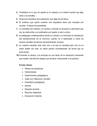 4. Trivialidad es lo que se queda en la cabeza a un imbécil cuando oye algo
dicho con sencillez.
5. Seducción hipnótica de la televisión que aleja de los libros
6. El profesor que quiere enseñar una asignatura tiene que empezar por
suscitar el deseo de aprenderla.
7. La humildad del maestro, en cambio, consiste en renunciar a demostrar que
uno ya está arriba y en esforzarse por ayudar a subir a otros.
8. la pedagogía contemporánea tiende en exceso o a minimizar la importancia
del adiestramiento de la memoria, cuando no a satanizarla a modo de
residuo obsoleto de épocas educativamente oscuras.
9. La mayoría necesita ante todo vivir, y lo que se necesita para vivir no es
saber hablar con arte, es saber pensar correctamente, de forma que se
sepa actuar.
10.Fomentar la lectura y la escritura es una tarea de la educación humanista
que resulta más fácil de elogiar que de llevar eficazmente a la práctica.
Puntos claves
 Planes de enseñanza
 Humanidades
 Experimentos pedagógicos
 Aulas son influencias sociales
 Pedantería pedagógica
 Internet
 Respeto racional
 Racismo intelectual
 Educación moderna
 