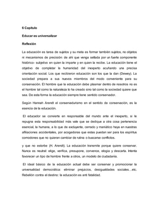 6 Capítulo
Educar es universalizar
Reflexión
La educación es tarea de sujetos y su meta es formar también sujetos, no objetos
ni mecanismos de precisión: de ahí que venga sellada por un fuerte componente
histórico- subjetivo en quien la imparte y en quien la recibe. La educación tiene el
objetivo de completar la humanidad del inexperto acuñando una precisa
orientación social. Los que recibieron educación son los que la dan (Dewey). La
sociedad prepara a sus nuevos miembros del modo conveniente para su
conservación. El hombre que la educación debe plasmar dentro de nosotros no es
el hombre tal como la naturaleza lo ha creado sino tal como la sociedad quiere que
sea. De esta forma la educación siempre tiene sentido conservador.
Según Hannah Arendt el conservadurismo en el sentido de conservación, es la
esencia de la educación.
El educador se convierte en responsable del mundo ante el inexperto, si le
repugna esta responsabilidad más vale que se dedique a otra cosa pertenencia
esencial, la humana, a lo que de excluyente, cerrado y maniático haya en nuestras
afiliaciones accidentales, por acogedoras que estas puedan ser para los espíritus
comodones que no quieran cambiar de rutina o buscarse conflictos.
y que no estorbe (H. Arendt). La educación transmite porque quiere conservar.
Nunca es neutral: elige, verifica, presupone, convence, elogia y descarta. Intenta
favorecer un tipo de hombre frente a otros, un modelo de ciudadanía.
El ideal básico de la educación actual debe ser conservar y promocionar la
universalidad democrática: eliminar prejuicios, desigualdades sociales…etc.
Rebelión contra el destino: la educación es anti fatalidad.
 
