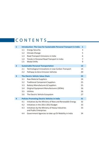 CONTENTS
1   Introduction: The Case for Sustainable Personal Transport in India    1
    1.1 Energy Security                                                   3
    1.2 Climate Change                                                    5
    1.3 Road Transport Emissions in India                                 6
    1.4 Trends in Personal Road Transport in India                        7
    1.5 Modal Shifts                                                      9
2   Sustainable Personal Transportation                                  13
    2.1 Technological Innovations in Low-Carbon Transport                14
    2.2 Pathway to Zero-Emission Vehicles                                20
3   The Electric Vehicle Value Chain                                     23
    3.1 Raw Material Suppliers                                           24
    3.2 Traditional Component Suppliers                                  25
    3.3 Battery Manufactures & Suppliers                                 25
    3.4 Original Equipment Manufacturers (OEMs)                          26
    3.5 Utilities                                                        26
    3.6 The Electric Vehicle Ecosystem                                   27
4   Policies Promoting Electric Vehicles in India                        31
    4.1 Initiatives by the Ministry of New and Renewable Energy          32
    4.2 Initiatives in the 2011-2012 Budget                              33
    4.3 Initiatives by the Ministry of Heavy Industries                  33
           and Public Enterprises
    4.4 Government Agencies to take up EV Mobility in India              34
 