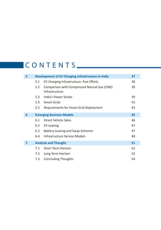 CONTENTS
5   Development of EV Charging Infrastructure in India   37
    5.1   EV Charging Infrastructure: Past Efforts       38
    5.2   Comparison with Compressed Natural Gas (CNG)   39
          Infrastructure
    5.3   India's Power Sector                           39
    5.4   Smart Grids                                    41
    5.5   Requirements for Smart Grid Deployment         43

6   Emerging Business Models                             45
    6.1   Direct Vehicle Sales                           46
    6.2   EV Leasing                                     47
    6.3   Battery Leasing and Swap Schemes               47
    6.4   Infrastructure Service Models                  48
7   Analysis and Thought                                 51
    7.1   Short Term Horizon                             52
    7.2   Long Term Horizon                              52
    7.3   Concluding Thoughts                            54
 