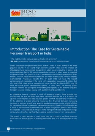 Introduction: The Case for Sustainable
    Personal Transport in India
    “The mobility model we have today will not work tomorrow”
    - Bill Ford, great-grandson of Henry Ford and Executive Chairman of the Ford Motor Company


    India's population is expected to surpass that of China's in 2030, making it the most
    populous county in the world. High economic growth rates and the impacts of
    globalization have concentrated prosperity in urban centers resulting in sprawl and
    auto-mobilization. Within 15 years the population residing in urban areas is expected
    to double to over 700 million [1] due to distressed rural to urban migration and other
    factors. This will place additional pressures on urban infrastructure, which is already
    overburdened. Projections indicate that by 2021 India will have the largest
    concentration of megacities in the world with a population exceeding 10 million. Out
    of a total of 88 cities, with a population of more than half a million in 2011, only 28
    have any formal public transportation system. In most cases, the existing public
    transport systems are ageing and stretched beyond capacity, as the demand for public
    transport services outstrips supply, both qualitatively and quantitatively.

    As disposable income increases, a result of economic growth, those entering the
    middle-class are able to afford and prefer personal vehicles, as it is a symbol of
    upward social mobility, and also provides greater comfort, flexibility and convenience.
    In the absence of proper planning measures, the dynamics between increasing
    numbers of vehicles as well as a growing population wanting to use private vehicles
    for transport are likely to pressurize transport infrastructure, leading to inefficiencies as
    a result of infrastructural bottlenecks such as traffic congestion, gridlocks and slower
    train speeds. This would result in higher traffic management costs and greater energy
    consumption, therefore significantly increasing carbon emissions from transportation.

    The growth in motor vehicles is much faster than the population and faster than the
    GDP with 5% annual growth in motorcycles/scooter and 14% annual growth in cars
    [2].



2   Electric Vehicles in India: Challenges and Opportunities
 