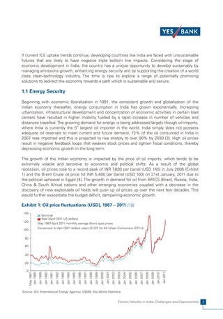 If current ICE uptake trends continue, developing countries like India are faced with unsustainable
futures that are likely to have negative triple bottom line impacts. Considering the stage of
economic development in India, the country has a unique opportunity to develop sustainably by
managing emissions growth, enhancing energy security and by supporting the creation of a world
class clean-technology industry. The time is ripe to explore a range of potentially promising
solutions to redirect the economy towards a path which is sustainable and secure.

1.1 Energy Security

Beginning with economic liberalization in 1991, the consistent growth and globalization of the
Indian economy thereafter, energy consumption in India has grown exponentially. Increasing
urbanization, infrastructural development and concentration of economic activities in certain load
centers have resulted in higher mobility fuelled by a rapid increase in number of vehicles and
distances travelled. The growing demand for energy is being addressed largely though oil imports,
where India is currently the 5th largest oil importer in the world. India simply does not possess
adequate oil reserves to meet current and future demand. 72% of the oil consumed in India in
2007 was imported and this is projected to rise sharply to over 90% by 2030 [3]. High oil prices
result in negative feedback loops that weaken stock prices and tighten fiscal conditions, thereby
depressing economic growth in the long term.

The growth of the Indian economy is impacted by the price of oil imports, which tends to be
extremely volatile and sensitive to economic and political shifts. As a result of the global
recession, oil prices rose to a record peak of INR 7 ,830 per barrel (USD 145) in July 2008 (Exhibit
1) and the Brent Crude oil price hit INR 5,400 per barrel (USD 100) on 31st January, 2011 due to
the political upheaval in Egypt [4]. The growth in demand for oil from BRICS (Brazil, Russia, India,
China & South Africa) nations and other emerging economies coupled with a decrease in the
discovery of new exploitable oil fields will push up oil prices up over the next few decades. This
would further exacerbate the budget deficit, dampening economic growth.

Exhibit 1: Oil price fluctuations (USD), 1987 – 2011 [19]
 140
                    Nominal
                    Real (April 2011 US dollars)
 120
                  May 1987-April 2011 monthly average Brent spot prices
                  Conversion to April 2011 dollars uses US CPI for AII Urban Consumers (CPI-U)
 100

  80

  60

  40

  20

   0
                                                                                                                                                                                                                                                                     Jan 2011
                                                                                                                                                       Jan 2001
                                                                                                                                                                  Jan 2002
                                                                                                                                                                             Jan 2003
       May 1987




                                                                                                                                                                                                                                                          Jan 2010
                                                                                                                                                                                                   Jan 2005
                                                                                                                                                                                                              Jan 2006
                                                                                                                                                                                                                         Jan 2007
                                                                                                                                                                                                                                    Jan 2008
                                                                                                                                                                                                                                               Jan 2009
                                                                                                                                            Jan 2000
       Jan 1988
                   Jan 1989
                              Jan 1990
                                         Jan 1991
                                                    Jan 1992
                                                               Jan 1993
                                                                          Jan 1994
                                                                                     Jan 1995
                                                                                                Jan 1996
                                                                                                           Jan 1997
                                                                                                                      Jan 1998
                                                                                                                                 Jan 1999




                                                                                                                                                                                        Jan 2004




Source: IEA (International Energy Agency), (2009), Key World Statistics


                                                                                                                                                                             Electric Vehicles in India: Challenges and Opportunities                                           3
 