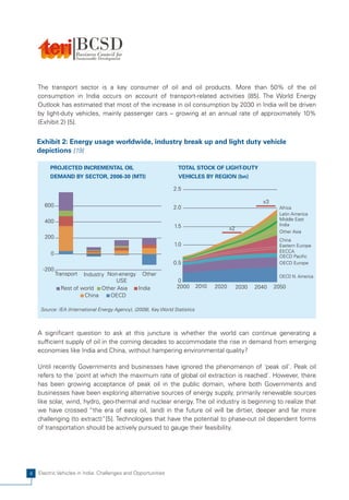 The transport sector is a key consumer of oil and oil products. More than 50% of the oil
    consumption in India occurs on account of transport-related activities [85]. The World Energy
    Outlook has estimated that most of the increase in oil consumption by 2030 in India will be driven
    by light-duty vehicles, mainly passenger cars – growing at an annual rate of approximately 10%
    (Exhibit 2) [5].


    Exhibit 2: Energy usage worldwide, industry break up and light duty vehicle
    depictions [19]

         PROJECTED INCREMENTAL OIL                                  TOTAL STOCK OF LIGHT-DUTY
         DEMAND BY SECTOR, 2006-30 (MTI)                            VEHICLES BY REGION (bn)

                                                                  2.5

                                                                                                           x3
      600                                                         2.0                                            Africa
                                                                                                                 Latin America
      400                                                                                                        Middle East
                                                                  1.5                                            India
                                                                                             x2
                                                                                                                 Other Asia
      200
                                                                                                                 China
                                                                  1.0                                            Eastern Europe
                                                                                                                 EECCA
         0                                                                                                       OECD Pacific
                                                                  0.5                                            OECD Europe
      -200
             Transport  Industry Non-energy Other                                                                OECD N. America
                                    USE                            0
               Rest of world Other Asia    India                   2000        2010   2020        2030   2040   2050
                         China    OECD

     Source: IEA (International Energy Agency), (2009), Key World Statistics



    A significant question to ask at this juncture is whether the world can continue generating a
    sufficient supply of oil in the coming decades to accommodate the rise in demand from emerging
    economies like India and China, without hampering environmental quality?

    Until recently Governments and businesses have ignored the phenomenon of 'peak oil'. Peak oil
    refers to the 'point at which the maximum rate of global oil extraction is reached'. However, there
    has been growing acceptance of peak oil in the public domain, where both Governments and
    businesses have been exploring alternative sources of energy supply, primarily renewable sources
    like solar, wind, hydro, geo-thermal and nuclear energy. The oil industry is beginning to realize that
    we have crossed “the era of easy oil, (and) in the future oil will be dirtier, deeper and far more
    challenging (to extract)”[5]. Technologies that have the potential to phase-out oil dependent forms
    of transportation should be actively pursued to gauge their feasibility.




4   Electric Vehicles in India: Challenges and Opportunities
 
