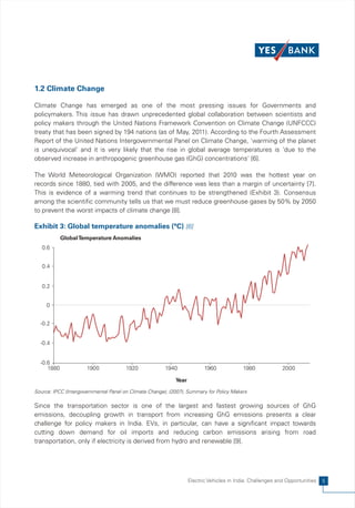 1.2 Climate Change

Climate Change has emerged as one of the most pressing issues for Governments and
policymakers. This issue has drawn unprecedented global collaboration between scientists and
policy makers through the United Nations Framework Convention on Climate Change (UNFCCC)
treaty that has been signed by 194 nations (as of May, 2011). According to the Fourth Assessment
Report of the United Nations Intergovernmental Panel on Climate Change, 'warming of the planet
is unequivocal' and it is very likely that the rise in global average temperatures is 'due to the
observed increase in anthropogenic greenhouse gas (GhG) concentrations' [6].

The World Meteorological Organization (WMO) reported that 2010 was the hottest year on
records since 1880, tied with 2005, and the difference was less than a margin of uncertainty [7].
This is evidence of a warming trend that continues to be strengthened (Exhibit 3). Consensus
among the scientific community tells us that we must reduce greenhouse gases by 50% by 2050
to prevent the worst impacts of climate change [8].

Exhibit 3: Global temperature anomalies (°C) [6]
            Global Temperature Anomalies
   0.6


   0.4


   0.2


     0


  -0.2


  -0.4


  -0.6
     1880             1900             1920            1940               1960             1980             2000

                                                            Year

Source: IPCC (Intergovernmental Panel on Climate Change), (2007), Summary for Policy Makers

Since the transportation sector is one of the largest and fastest growing sources of GhG
emissions, decoupling growth in transport from increasing GhG emissions presents a clear
challenge for policy makers in India. EVs, in particular, can have a significant impact towards
cutting down demand for oil imports and reducing carbon emissions arising from road
transportation, only if electricity is derived from hydro and renewable [9].




                                                                   Electric Vehicles in India: Challenges and Opportunities   5
 