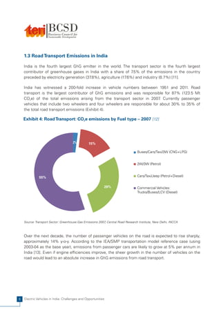 1.3 Road Transport Emissions in India

    India is the fourth largest GhG emitter in the world. The transport sector is the fourth largest
    contributor of greenhouse gases in India with a share of 7    .5% of the emissions in the country
    preceded by electricity generation (37.8%), agriculture (17.6%) and industry (8.7%) [11].

    India has witnessed a 200-fold increase in vehicle numbers between 1951 and 2011. Road
    transport is the largest contributor of GhG emissions and was responsible for 87% (123.5 Mt
    CO2e) of the total emissions arising from the transport sector in 2007 Currently passenger
                                                                             .
    vehicles that include two wheelers and four wheelers are responsible for about 30% to 35% of
    the total road transport emissions (Exhibit 4).

    Exhibit 4: Road Transport: CO2e emissions by Fuel type – 2007 [12]




                                      2%        15%

                                                                                 Buses/Cars/Taxi/3W (CNG+LPG)


                                                                                 2W/3W (Petrol)


              55%                                                                Cars/Taxi/Jeep (Petrol+Diesel)


                                                           28%                   Commercial Vehicles:
                                                                                 Trucks/Buses/LCV (Diesel)




    Source: Transport Sector: Greenhouse Gas Emissions 2007 Central Road Research Institute, New Delhi, INCCA
                                                           ,



    Over the next decade, the number of passenger vehicles on the road is expected to rise sharply,
    approximately 14% y-o-y. According to the IEA/SMP transportation model reference case (using
    2003-04 as the base year), emissions from passenger cars are likely to grow at 5% per annum in
    India [13]. Even if engine efficiencies improve, the sheer growth in the number of vehicles on the
    road would lead to an absolute increase in GhG emissions from road transport.




6   Electric Vehicles in India: Challenges and Opportunities
 