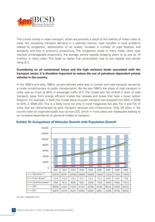 The current trends in urban transport, which are primarily a result of the inability of Indian cities to
    meet the increasing transport demand in a planned manner, have resulted in local problems
    related to congestion, deterioration of air quality, increase in number of road fatalities and
    accidents and loss in economic productivity. The congestion levels in many Indian cities have
    reached unmanageable proportions, the average vehicle speeds dropping down to as low as 10
    km/hour in many cities. This leads to higher fuel consumption due to low speeds and vehicle
    idling [21].

    Considering an oil constrained future and the high emission levels associated with the
    transport sector, it is therefore important to reduce the use of petroleum dependent private
    vehicles in the country.

    In the 1950's and early 1960's, private vehicles were less in number and road transport served as
    a mode complimentary to public transportation. By the late 1990's the share of road transport in
    cities was as much as 80% in passenger traffic [21]. The modal split has shifted in favor of road
    transport, away from energy efficient modes like railways and buses that have a lower carbon
    footprint. For example, in Delhi the modal share of public transport has dropped from 60% in 2000
    to 43% in 2008 [22]. This is a likely trend not only in most megacities but also Tier II and Tier III
    cities that are characterized by poor transport services and infrastructure. Only 20 cities in the
    country have an organized public bus service [23], which in most cases are inadequate leading to
    an increased dependence on personal modes of transport.

   Exhibit 10: Comparison of Vehicular Growth with Population Growth
                             140000

                             120000

                             100000

                              80000

                              60000

                              40000

                              20000

                                   0
                                        2001    2002    2003    2004    2005    2006    2007    2008    2009
                   Population**        102874 102761   104353 106002 108900 110600 112200 113800 115400
                   Public Buses*       114.9   114.6    115.2   115.7   113.2   112.1   107.8   113.6   117.6
                   Cars/Taxis/Jeeps*   7058     7613    8599    9451    10320   11526   12649   13950   15313
                   2W*                 38556   41581    47525   51922   58799   64743   69129   75336   82402
                   PCI                 40678   42375    45337   49004   54505   60951   70238   78790   88420

    Source: Indiastats.com




10 Electric Vehicles in India: Challenges and Opportunities
 