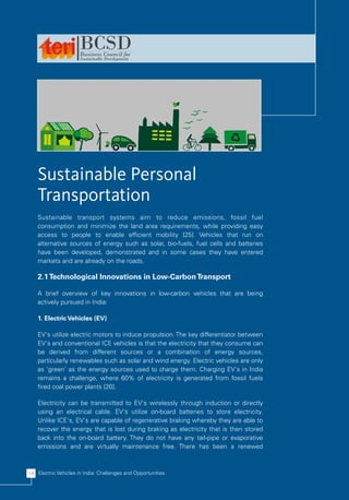 Sustainable Personal
    Transportation
    Sustainable transport systems aim to reduce emissions, fossil fuel
    consumption and minimize the land area requirements, while providing easy
    access to people to enable efficient mobility [25]. Vehicles that run on
    alternative sources of energy such as solar, bio-fuels, fuel cells and batteries
    have been developed, demonstrated and in some cases they have entered
    markets and are already on the roads.

    2.1 Technological Innovations in Low-Carbon Transport

    A brief overview of key innovations in low-carbon vehicles that are being
    actively pursued in India:

    1. Electric Vehicles (EV)

    EV's utilize electric motors to induce propulsion. The key differentiator between
    EV's and conventional ICE vehicles is that the electricity that they consume can
    be derived from different sources or a combination of energy sources,
    particularly renewables such as solar and wind energy. Electric vehicles are only
    as 'green' as the energy sources used to charge them. Charging EV's in India
    remains a challenge, where 60% of electricity is generated from fossil fuels
    fired coal power plants [26].

    Electricity can be transmitted to EV's wirelessly through induction or directly
    using an electrical cable. EV's utilize on-board batteries to store electricity.
    Unlike ICE's, EV's are capable of regenerative braking whereby they are able to
    recover the energy that is lost during braking as electricity that is then stored
    back into the on-board battery. They do not have any tail-pipe or evaporative
    emissions and are virtually maintenance free. There has been a renewed



14 Electric Vehicles in India: Challenges and Opportunities
 