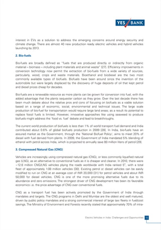 interest in EVs as a solution to address the emerging concerns around energy security and
climate change. There are almost 40 new production ready electric vehicles and hybrid vehicles
launching by 2013.

2. Bio-fuels

Bio-fuels are broadly defined as “fuels that are produced directly or indirectly from organic
material – biomass – including plant materials and animal waste” [27]. Efficiency improvements in
conversion technology now permit the extraction of bio-fuels from a wide variety of sources,
particularly, wood, crops and waste materials. Bioethanol and biodiesel are the two most
commonly available types of biofuels. Biofuels have been around since the invention of the
automobile but were largely displaced by the discovery of huge deposits of oil that kept petrol
and diesel prices cheap for decades.

Bio-fuels are a renewable resource as more plants can be grown for conversion into fuel, with the
added advantage that the plants sequester carbon as they grow. Over the last decade there has
been much debate about the relative pros and cons of focusing on biofuels as a viable solution
based on a range of economic, social, environmental and technical issues. The large scale
production of bio-fuel for transportation would require large land areas; as a result its potential to
replace fossil fuels is limited. However, innovative approaches like using seaweed to produce
biofuels might address the 'food vs. fuel' debate and lead to breakthroughs.

The current world production of biofuels is less than 1% of world transport fuel demand and India
contributed about 0.6% of global biofuels production in 2009 [28]. In India, bio-fuels have an
assured market as the Government, through the 'National Biofuel Policy', aims to meet 20% of
diesel with fuel derived from plants. In 2009, the Government of India mandated 5% blending of
ethanol with petrol across India, which is projected to annually save 80 million liters of petrol [29].

3. Compressed Natural Gas (CNG)

Vehicles are increasingly using compressed natural gas (CNG), or less commonly liquefied natural
gas (LNG), as an alternative to conventional fuels as it is cheaper and cleaner. In 2010, there were
~12.6 million CNG/LNG vehicles plying the roads worldwide with India ranked 5th, with a total
fleet of approximately 1.08 million vehicles [30]. Existing petrol or diesel vehicles can be easily
modified to run on CNG at an average cost of INR 20,000 [31] for petrol vehicles and about INR
50,000 for diesel vehicles. CNG is one of the more promising alternative fuels due to its
abundance and zero emissions. The strongest driver of CNG development has been its favorable
economics i.e. the price advantage of CNG over conventional fuels.

CNG as a transport fuel has been actively promoted by the Government of India through
mandates and targets. The CNG programs in Delhi and Mumbai are the oldest and well matured,
driven by public policy mandates and a strong commercial interest of large taxi fleets in fuel/cost
savings. The Ministry of Environment and Forests recently stated that approximately 70% of intra-



                                                        Electric Vehicles in India: Challenges and Opportunities 15
 