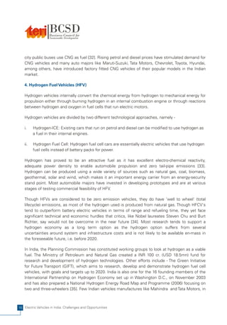 city public buses use CNG as fuel [32]. Rising petrol and diesel prices have stimulated demand for
    CNG vehicles and many auto majors like Maruti-Suzuki, Tata Motors, Chevrolet, Toyota, Hyundai,
    among others, have introduced factory fitted CNG vehicles of their popular models in the Indian
    market.

    4. Hydrogen Fuel Vehicles (HFV)

    Hydrogen vehicles internally convert the chemical energy from hydrogen to mechanical energy for
    propulsion either through burning hydrogen in an internal combustion engine or through reactions
    between hydrogen and oxygen in fuel cells that run electric motors.

    Hydrogen vehicles are divided by two different technological approaches, namely -

    i.    Hydrogen-ICE: Existing cars that run on petrol and diesel can be modified to use hydrogen as
          a fuel in their internal engines.

    ii.   Hydrogen Fuel Cell: Hydrogen fuel cell cars are essentially electric vehicles that use hydrogen
          fuel cells instead of battery packs for power.

    Hydrogen has proved to be an attractive fuel as it has excellent electro-chemical reactivity,
    adequate power density to enable automobile propulsion and zero tail-pipe emissions [33].
    Hydrogen can be produced using a wide variety of sources such as natural gas, coal, biomass,
    geothermal, solar and wind, which makes it an important energy carrier from an energy-security
    stand point. Most automobile majors have invested in developing prototypes and are at various
    stages of testing commercial feasibility of HFV.

    Though HFVs are considered to be zero emission vehicles, they do have 'well to wheel' (total
    lifecycle) emissions, as most of the hydrogen used is produced from natural gas. Though HFCV's
    tend to outperform battery electric vehicles in terms of range and refueling time, they yet face
    significant technical and economic hurdles that critics, like Nobel laureates Steven Chu and Burt
    Richter, say would not be overcome in the near future [34]. Most research tends to support a
    hydrogen economy as a long term option as the hydrogen option suffers from several
    uncertainties around system and infrastructure costs and is not likely to be available en-mass in
    the foreseeable future, i.e. before 2020.

    In India, the Planning Commission has constituted working groups to look at hydrogen as a viable
    fuel. The Ministry of Petroleum and Natural Gas created a INR 100 cr. (USD 18.5mn) fund for
    research and development of hydrogen technologies. Other efforts include - The Green Initiative
    for Future Transport (GIFT), which aims to research, develop and demonstrate hydrogen fuel cell
    vehicles, with goals and targets up to 2020. India is also one for the 16 founding members of the
    International Partnership on Hydrogen Economy set up in Washington D.C., on November 2003
    and has also prepared a National Hydrogen Energy Road Map and Programme (2006) focusing on
    two and three-wheelers [35]. Few Indian vehicles manufactures like Mahindra and Tata Motors, in



16 Electric Vehicles in India: Challenges and Opportunities
 