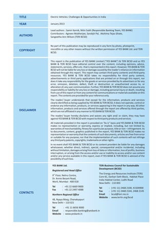 TITLE        Electric Vehicles: Challenges & Opportunities in India

YEAR         January 2013

             Lead authors : Samir Karnik, Nitin Sukh (Responsible Banking Team, YES BANK)
             Contributors : Agneev Mukherjee, Sarobjit Pal, Akshima Tejas Ghate,
AUTHORS      Sangeetha Ann Wilson (TERI BCSD)


             No part of this publication may be reproduced in any form by photo, photoprint,
COPYRIGHT    microfilm or any other means without the written permission of YES BANK Ltd. and TERI
             BCSD.


             This report is the publication of YES BANK Limited (“YES BANK”) & TERI BCSD and so YES
             BANK & TERI BCSD have editorial control over the content, including opinions, advice,
             statements, services, offers etc. that is represented in this report. However, YES BANK & TERI
             BCSD will not be liable for any loss or damage caused by the reader's reliance on information
             obtained through this report. This report may contain third party contents and third-party
             resources. YES BANK & TERI BCSD takes no responsibility for third party content,
             advertisements or third party applications that are printed on or through this report, nor
             does it take any responsibility for the goods or services provided by its advertisers or for any
             error, omission, deletion, defect, theft or destruction or unauthorized access to, or
             alteration of, any user communication. Further, YES BANK & TERI BCSD does not assume any
             responsibility or liability for any loss or damage, including personal injury or death, resulting
             from use of this report or from any content for communications or materials available on this
             report. The contents are provided for your reference only.
             The reader/ buyer understands that except for the information, products and services
             clearly identified as being supplied by YES BANK & TERI BCSD, it does not operate, control or
             endorse any information, products, or services appearing in the report in any way. All other
             information, products and services offered through the report are offered by third parties,
DISCLAIMER   which are not affiliated in any manner to YES BANK & TERI BCSD.
             The reader/ buyer hereby disclaims and waives any right and/ or claim, they may have
             against YES BANK & TERI BCSD with respect to third party products and services.
             All materials provided in the report is provided on “As is” basis and YES BANK & TERI BCSD
             makes no representation or warranty, express or implied, including, but not limited to,
             warranties of merchantability, fitness for a particular purpose, title or non – infringement. As
             to documents, content, graphics published in the report, YES BANK & TERI BCSD makes no
             representation or warranty that the contents of such documents, articles are free from error
             or suitable for any purpose; nor that the implementation of such contents will not infringe
             any third party patents, copyrights, trademarks or other rights.
             In no event shall YES BANK & TERI BCSD or its content providers be liable for any damages
             whatsoever, whether direct, indirect, special, consequential and/or incidental, including
             without limitation, damages arising from loss of data or information, loss of profits, business
             interruption, or arising from the access and/or use or inability to access and/or use content
             and/or any service available in this report, even if YES BANK & TERI BCSD is advised of the
             possibility of such loss.

              YES BANK Ltd.                                   TERI-Business Council for Sustainable
                                                              Development (BCSD)
              Registered and Head Office
                                                              The Energy and Resources Institute (TERI)
              9th Floor, Nehru Centre,
                                                              Core 6C, Darbari Seth Block, Habitat Place
              Dr. Annie Besant Road,
                                                              India Habitat Center, Lodhi Road
              Worli, Mumbai - 400 018
                                                              New Delhi - 110 003
              Tel       : +91 22 6669 9000
                                                              Tel        :   (+91 11) 2468 2100, 41504900
              Fax       : +91 22 2497 4088
                                                              Fax        :   (+91 11) 2468 2144, 2468 2145
CONTACTS                                                      Email      :   bcsd@teri.res.in
              Northern Regional Office
                                                              Website    :   www.teriin.org/bcsd
              48, Nyaya Marg, Chanakyapuri
              New Delhi – 110 021
              Tel     : +91 11 6656 9000
              Email   : responsible.banking@yesbank.in
              Website : www.yesbank.in
 