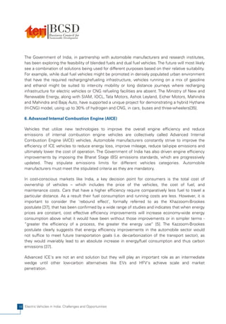 The Government of India, in partnership with automobile manufacturers and research institutes,
   has been exploring the feasibility of blended fuels and dual fuel vehicles. The future will most likely
   see a combination of solutions being used for different purposes based on their relative suitability.
   For example, while dual fuel vehicles might be promoted in densely populated urban environment
   that have the required recharging/refueling infrastructure, vehicles running on a mix of gasoline
   and ethanol might be suited to inter-city mobility or long distance journeys where recharging
   infrastructure for electric vehicles or CNG refueling facilities are absent. The Ministry of New and
   Renewable Energy, along with SIAM, IOCL, Tata Motors, Ashok Leyland, Eicher Motors, Mahindra
   and Mahindra and Bajaj Auto, have supported a unique project for demonstrating a hybrid Hythane
   (H-CNG) model, using up to 30% of hydrogen and CNG, in cars, buses and three-wheelers[35].

   6. Advanced Internal Combustion Engine (AICE)

   Vehicles that utilize new technologies to improve the overall engine efficiency and reduce
   emissions of internal combustion engine vehicles are collectively called Advanced Internal
   Combustion Engine (AICE) vehicles. Automobile manufacturers constantly strive to improve the
   efficiency of ICE vehicles to reduce energy loss, improve mileage, reduce tail-pipe emissions and
   ultimately lower the cost of operation. The Government of India has also driven engine efficiency
   improvements by imposing the Bharat Stage (BS) emissions standards, which are progressively
   updated. They stipulate emissions limits for different vehicles categories. Automobile
   manufacturers must meet the stipulated criteria as they are mandatory.

   In cost-conscious markets like India, a key decision point for consumers is the total cost of
   ownership of vehicles – which includes the price of the vehicles, the cost of fuel, and
   maintenance costs. Cars that have a higher efficiency require comparatively less fuel to travel a
   particular distance. As a result their fuel consumption and running costs are less. However, it is
   important to consider the 'rebound effect', formally referred to as the Khazzoom-Brookes
   postulate [37], that has been confirmed by a wide range of studies and indicates that when energy
   prices are constant, cost effective efficiency improvements will increase economy-wide energy
   consumption above what it would have been without those improvements or in simpler terms -
   “greater the efficiency of a process, the greater the energy use” [5]. The Kazzoom-Brookes
   postulate clearly suggests that energy efficiency improvements in the automobile sector would
   not suffice to meet future transportation goals (i.e. de-carbonization of the transport sector), as
   they would invariably lead to an absolute increase in energy/fuel consumption and thus carbon
   emissions [37].

   Advanced ICE's are not an end solution but they will play an important role as an intermediate
   wedge until other low-carbon alternatives like EVs and HFV's achieve scale and market
   penetration.




18 Electric Vehicles in India: Challenges and Opportunities
 