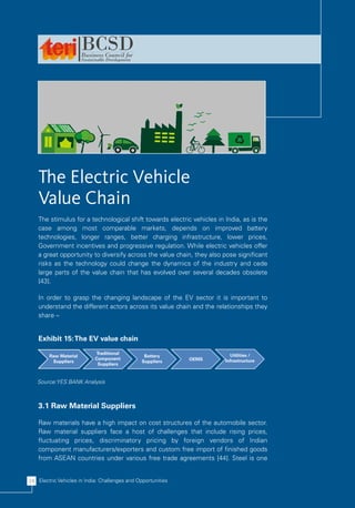The Electric Vehicle
    Value Chain
    The stimulus for a technological shift towards electric vehicles in India, as is the
    case among most comparable markets, depends on improved battery
    technologies, longer ranges, better charging infrastructure, lower prices,
    Government incentives and progressive regulation. While electric vehicles offer
    a great opportunity to diversify across the value chain, they also pose significant
    risks as the technology could change the dynamics of the industry and cede
    large parts of the value chain that has evolved over several decades obsolete
    [43].

    In order to grasp the changing landscape of the EV sector it is important to
    understand the different actors across its value chain and the relationships they
    share –


    Exhibit 15: The EV value chain
                            Traditional                                   Utilities /
        Raw Material                             Battery
                            Component                         OEMS      Infrastructure
         Suppliers                              Suppliers
                             Suppliers



   Source:YES BANK Analysis



    3.1 Raw Material Suppliers

    Raw materials have a high impact on cost structures of the automobile sector.
    Raw material suppliers face a host of challenges that include rising prices,
    fluctuating prices, discriminatory pricing by foreign vendors of Indian
    component manufacturers/exporters and custom free import of finished goods
    from ASEAN countries under various free trade agreements [44]. Steel is one


24 Electric Vehicles in India: Challenges and Opportunities
 