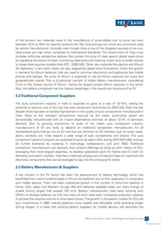 of the primary raw materials used in the manufacture of automobiles and its price has risen
between 25% to 40% for specific products like flat, long and pig iron which are commonly used
by vehicle manufacturers. Ironically, even though India is one of the cheapest sources of iron ore,
steel prices are high when compared to international standards. The Government of India must
consider enforcing competitive policies that contain the price of steel against global steel prices
by regulating the export of steel, monitoring steel price and lowering import duty to widen access
to cheap steel sources outside India (IDC, 2008) [45]. Other raw materials like plastics and lithium
(for batteries), a rare earth metal, are also plagued by global price fluctuations. Given the growth
in demand for lithium batteries, that are used in common electronics and appliances like mobile
phones and laptops, the price of lithium is expected to rise as lithium reserves are scare and
geographically sparse. This is of particular concern to Indian battery manufacturers, considering
China is the closest source of lithium, having the largest proven lithium reserves in the world.
Also, the battery component has the highest weightage in the overall cost structure of an EV.

3.2 Traditional Component Suppliers

The auto component industry in India is expected to grow at a rate of 13-15%, having the
potential to become one of the top five auto component economies by 2025 [45]. Over the last
decade there has been a marked improvement in the quality of auto components manufactured in
India. Most of the standard components required by the Indian automotive sector are
domestically manufactured with an import dependance estimate of about 13.5% of domestic
demand. Due to growing economies of scale of the Indian auto component industry,
manufacturers of EV are likely to depend on traditional component manufacturers for all
standardized parts that go into an EV and that are common to ICE vehicles such as tyres, seats,
doors, windows etc. India exports a wide range of auto components and chassis. The auto
component industry's exports are expected to grow by about 24% during 2010-2015 [46], and can
be further bolstered by investing in technology collaborations and joint R&D. Traditional
component manufacturers can diversify their product offerings by tying up with makers of EVs,
leveraging their technological expertise, to develop specialized parts for hybrid and EV, both for
domestic and export markets. India has a relatively strong auto component base for electrical and
electronic components that can be leveraged to tap into the emerging EV sector.

3.3 Battery Manufacturers & Suppliers

A key concern in the EV sector has been the advancement of battery technology, which has
benefitted from recent breakthroughs in lithium-Ion batteries due to their application in computers
and mobile devices. There has been substantial growth in the number of lithium-ion patents in
China, USA, Japan and Western Europe [40] and batteries available today can store energy to
enable driving ranges that exceed 100 kms. Battery manufacturers have been working with
OEM's to develop batteries for EVs and many of them have been increasing production capacity
to achieve the required volume to drive down prices. The growth in the battery market for EVs will
spur investments in R&D making batteries more reliable and affordable while providing longer
driving ranges. It is likely that existing battery suppliers for mobile devices will dominate the


                                                      Electric Vehicles in India: Challenges and Opportunities 25
 