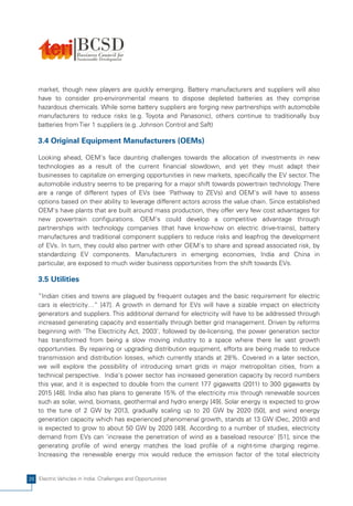 market, though new players are quickly emerging. Battery manufacturers and suppliers will also
    have to consider pro-environmental means to dispose depleted batteries as they comprise
    hazardous chemicals. While some battery suppliers are forging new partnerships with automobile
    manufacturers to reduce risks (e.g. Toyota and Panasonic), others continue to traditionally buy
    batteries from Tier 1 suppliers (e.g. Johnson Control and Saft)

    3.4 Original Equipment Manufacturers (OEMs)

    Looking ahead, OEM's face daunting challenges towards the allocation of investments in new
    technologies as a result of the current financial slowdown, and yet they must adapt their
    businesses to capitalize on emerging opportunities in new markets, specifically the EV sector. The
    automobile industry seems to be preparing for a major shift towards powertrain technology. There
    are a range of different types of EVs (see 'Pathway to ZEVs) and OEM's will have to assess
    options based on their ability to leverage different actors across the value chain. Since established
    OEM's have plants that are built around mass production, they offer very few cost advantages for
    new powertrain configurations. OEM's could develop a competitive advantage through
    partnerships with technology companies (that have know-how on electric drive-trains), battery
    manufactures and traditional component suppliers to reduce risks and leapfrog the development
    of EVs. In turn, they could also partner with other OEM's to share and spread associated risk, by
    standardizing EV components. Manufacturers in emerging economies, India and China in
    particular, are exposed to much wider business opportunities from the shift towards EVs.

    3.5 Utilities

    “Indian cities and towns are plagued by frequent outages and the basic requirement for electric
    cars is electricity…” [47]. A growth in demand for EVs will have a sizable impact on electricity
    generators and suppliers. This additional demand for electricity will have to be addressed through
    increased generating capacity and essentially through better grid management. Driven by reforms
    beginning with 'The Electricity Act, 2003', followed by de-licensing, the power generation sector
    has transformed from being a slow moving industry to a space where there lie vast growth
    opportunities. By repairing or upgrading distribution equipment, efforts are being made to reduce
    transmission and distribution losses, which currently stands at 28%. Covered in a later section,
    we will explore the possibility of introducing smart grids in major metropolitan cities, from a
    technical perspective. India's power sector has increased generation capacity by record numbers
    this year, and it is expected to double from the current 177 gigawatts (2011) to 300 gigawatts by
    2015 [48]. India also has plans to generate 15% of the electricity mix through renewable sources
    such as solar, wind, biomass, geothermal and hydro energy [49]. Solar energy is expected to grow
    to the tune of 2 GW by 2013, gradually scaling up to 20 GW by 2020 [50], and wind energy
    generation capacity which has experienced phenomenal growth, stands at 13 GW (Dec, 2010) and
    is expected to grow to about 50 GW by 2020 [49]. According to a number of studies, electricity
    demand from EVs can 'increase the penetration of wind as a baseload resource' [51], since the
    generating profile of wind energy matches the load profile of a night-time charging regime.
    Increasing the renewable energy mix would reduce the emission factor of the total electricity


26 Electric Vehicles in India: Challenges and Opportunities
 