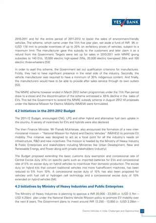 2010-2011 and for the entire period of 2011-2012 to boost the sales of environment-friendly
vehicles. The scheme, which came under the 11th five year plan, set aside a fund of INR 95 cr.
(USD 17 mn) to provide incentives of up to 20% on ex-factory prices of vehicles, subject to a
         .6
maximum limit. The manufacturer gave this subsidy to the customers and later claim it as a
refund from the Government. Targets were set up for sales in 2010-2011 with MNRE giving
subsidies to 140 EVs, 10,000 electric high-speed 2Ws, 20,000 electric low-speed 2Ws and 100
electric three-wheelers [53].

In order to avail this scheme, the Government set out qualification criterions for manufactures.
Firstly, they had to have significant presence in the retail side of the industry. Secondly, the
vehicle manufacturer was required to have a minimum of 30% indigenous content. And finally,
the manufacturers would have to be able to provide after sales service through its own outlets
[53].

The MNRE scheme however ended in March 2012 (when programmes under the 11th Plan period
drew to a close) and the discontinuation of the scheme witnessed a 65% decline in the sales of
EVs. This led the Government to extend the MNRE subsidy scheme in August 2012 till proposals
under the National Mission for Electric Mobility (NMEM) were formulated.

4.2 Initiatives in the 2011-2012 Budget

The 2011-12 Budget, encouraged CNG, LPG and other hybrid and alternative fuel cars uptake in
the country. A variety of incentives for EVs and hybrids were also declared.

The then Finance Minister, Mr Pranab Mukherjee, also announced the formation of a new inter-
ministerial mission – “National Mission for Hybrid and Electric Vehicles” (NMHEV) to promote EV
mobility. This initiative was designed to act as a focal point for all the industry's needs on
infrastructure, R&D and new incentives. The mission is headed by the Ministry of Heavy Industry
& Public Enterprises and stakeholders including Ministries like Urban Development, New and
Renewable Energy, and Power along with private stakeholders (industry).

The Budget proposed extending the basic customs duty exemption and concessional rate of
Central Excise duty (4%) on specific parts such as imported batteries for EVs and concessional
rate of 5% on excise duty on hybrid vehicles to incentivize their domestic production. The excise
duty on hybrid kits that convert traditional vehicles into more fuel-efficient machines, has been
reduced to 5% from 10%. A concessional excise duty of 10% has also been proposed for
vehicles with fuel cell or hydrogen cell technology and a concessional excise duty of 10%
extended on hybrid vehicles [54].

4.3 Initiatives by Ministry of Heavy Industries and Public Enterprises

The Ministry of Heavy Industries is planning to approve a INR 20,000 - 23,000 cr. (USD 3.7bn –
USD 4.25bn) plan under the National Electric Vehicle Mission policy to promote EV mobility over
the next 8 years. The Government plans to invest around INR 12,250 - 13,850 cr. (USD 2.26bn –


                                                    Electric Vehicles in India: Challenges and Opportunities 33
 