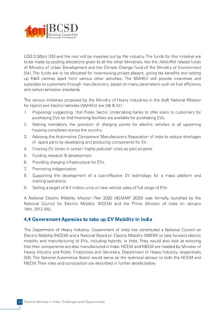 USD 2.56bn) [55] and the rest will be invested out by the industry. The funds for this initiative are
   to be made by pooling allocations given to all the other Ministries, like the JNNURM related funds
   of Ministry of Urban Development and the Climate Change Fund of the Ministry of Environment
   [54]. The funds are to be allocated for incentivising private players, giving tax benefits and setting
   up R&D centres apart from various other activities. The NMHEV will provide incentives and
   subsidies to customers through manufacturers, based on many parameters such as fuel efficiency
   and carbon emission standards.

   The various initiatives proposed by the Ministry of Heavy Industries in the draft National Mission
   for Hybrid and Electric Vehicles (NMHEV) are [56 & 57] :
   1.    Proposing/ suggesting that Public Sector Undertaking banks to offer loans to customers for
         purchasing EVs so that financing facilities are available for purchasing EVs.
   2.    Making mandatory the provision of charging points for electric vehicles in all upcoming
         housing complexes across the country.
   3.    Advising the Automotive Component Manufacturers Association of India to reduce shortages
         of spare parts by developing and producing components for EV.
   4.    Creating EV zones in certain "highly polluted" cities as pilot projects
   5.    Funding research & development
   6.    Providing charging infrastructure for EVs.
   7.    Promoting indigenization
   8.    Supporting the development of a cost-effective EV technology for a mass platform and
         starting operations
   9.    Setting a target of 6-7 million units of new vehicle sales of full range of EVs

   A National Electric Mobility Mission Plan 2020 (NEMMP 2020) was formally launched by the
   National Council for Electric Mobility (NCEM) and the Prime Minister of India on January
   14th, 2013 [55].

   4.4 Government Agencies to take up EV Mobility in India

   The Department of Heavy Industry, Government of India has constituted a National Council on
   Electric Mobility (NCEM) and a National Board on Electric Mobility (NBEM) to take forward electric
   mobility and manufacturing of EVs, including hybrids, in India. They would also look at ensuring
   that their components are also manufactured in India. NCEM and NBEM are headed by Minister of
   Heavy Industry and Public Enterprises and Secretary, Department of Heavy Industry, respectively
   [59]. The National Automotive Board would serve as the technical advisor to both the NCEM and
   NBEM. Their roles and composition are described in further details below.




34 Electric Vehicles in India: Challenges and Opportunities
 