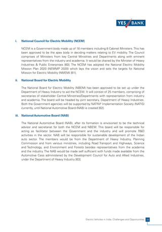 i.    National Council for Electric Mobility (NCEM)

      NCEM is a Government body made up of 18 members including 8 Cabinet Ministers. This has
      been approved to be the apex body in deciding matters relating to EV mobility. The Council
      comprises of Ministers from key Central Ministries and Departments along with eminent
      representatives from the industry and academia. It would be chaired by the Minister of Heavy
      Industries & Public Enterprises [60]. The NCEM has adopted the National Electric Mobility
      Mission Plan 2020 (NEMMP 2020) which lays the vision and sets the targets for National
      Mission for Electric Mobility (NMEM) [61].

ii.   National Board for Electric Mobility

      The National Board for Electric Mobility (NBEM) has been approved to be set up under the
      Department of Heavy Industry to aid the NCEM. It will consist of 25 members, comprising of
      secretaries of stakeholder Central Ministries/Departments with representation from industry
      and academia. The board will be headed by joint secretary, Department of Heavy Industries.
      Both the Government agencies will be supported by NATRiP Implementation Society (NATIS)
      currently, until National Automotive Board (NAB) is created [62].

iii. National Automotive Board (NAB)

      The National Automotive Board (NAB), after its formation is envisioned to be the technical
      advisor and secretariat for both the NCEM and NBEM. This board will be responsible for
      acting as facilitator between the Government and the industry and will promote R&D
      activities in the sector. NAB will be responsible for sustainable development of the Indian
      auto sector. The members would be from the Department of Heavy Industry, Planning
      Commission and from various ministries, including Road Transport and Highways, Science
      and Technology, and Environment and Forests besides representatives from the academia
      and the industry. The NAB would be made self sufficient with funds made available from the
      Automotive Cess administered by the Development Council for Auto and Allied Industries,
      under the Department of Heavy Industry [63].




                                                      Electric Vehicles in India: Challenges and Opportunities 35
 