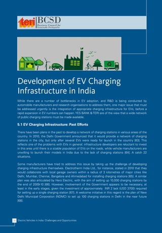 Development of EV Charging
    Infrastructure in India
    While there are a number of bottlenecks in EV adoption, and R&D is being conducted by
    automobile manufacturers and research organisations to address them, one major issue that must
    be addressed urgently is the integration of appropriate charging infrastructure for EVs, before a
    rapid expansion in EV numbers can happen. YES BANK & TERI are of the view that a wide network
    of public charging stations must be made available.

    5.1 EV Charging Infrastructure: Past Efforts

    There have been plans in the past to develop a network of charging stations in various areas of the
    country. In 2010, the Delhi Government announced that it would provide a network of charging
    stations in the city, but only after several EVs were ready for launch in the country [63]. This
    reflects one of the problems with EVs in general: infrastructure developers are reluctant to invest
    in this area until there is a sizable population of EVs on the roads, while vehicle manufacturers are
    unwilling to launch their models in India due to the lack of charging stations [64]. A catch 22
    situations.

    Some manufacturers have tried to address this issue by taking up the challenge of developing
    charging infrastructure themselves. Electrotherm India Ltd., for instance, stated in 2010 that they
    would collaborate with local garage owners within a radius of 3 kilometres of major cities like
    Delhi, Mumbai, Chennai, Bangalore and Ahmedabad for installing charging stations [65]. A similar
    plan was also articulated by Hero Electric, with the aim of setting up 10,000 charging stations by
    the end of 2009-10 [66]. However, involvement of the Government appears to be necessary, at
    least in the early stages, given the investment of approximately INR 2 lack (USD 3700) required
    for setting up a single charging station [67]. A welcome initiative in this regard is the plan of New
    Delhi Municipal Corporation (NDMC) to set up 100 charging stations in Delhi in the near future
    [68].




38 Electric Vehicles in India: Challenges and Opportunities
 