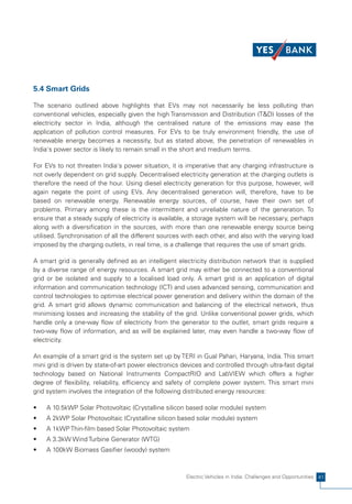 5.4 Smart Grids

The scenario outlined above highlights that EVs may not necessarily be less polluting than
conventional vehicles, especially given the high Transmission and Distribution (T&D) losses of the
electricity sector in India, although the centralised nature of the emissions may ease the
application of pollution control measures. For EVs to be truly environment friendly, the use of
renewable energy becomes a necessity, but as stated above, the penetration of renewables in
India's power sector is likely to remain small in the short and medium terms.

For EVs to not threaten India's power situation, it is imperative that any charging infrastructure is
not overly dependent on grid supply. Decentralised electricity generation at the charging outlets is
therefore the need of the hour. Using diesel electricity generation for this purpose, however, will
again negate the point of using EVs. Any decentralised generation will, therefore, have to be
based on renewable energy. Renewable energy sources, of course, have their own set of
problems. Primary among these is the intermittent and unreliable nature of the generation. To
ensure that a steady supply of electricity is available, a storage system will be necessary, perhaps
along with a diversification in the sources, with more than one renewable energy source being
utilised. Synchronisation of all the different sources with each other, and also with the varying load
imposed by the charging outlets, in real time, is a challenge that requires the use of smart grids.

A smart grid is generally defined as an intelligent electricity distribution network that is supplied
by a diverse range of energy resources. A smart grid may either be connected to a conventional
grid or be isolated and supply to a localised load only. A smart grid is an application of digital
information and communication technology (ICT) and uses advanced sensing, communication and
control technologies to optimise electrical power generation and delivery within the domain of the
grid. A smart grid allows dynamic communication and balancing of the electrical network, thus
minimising losses and increasing the stability of the grid. Unlike conventional power grids, which
handle only a one-way flow of electricity from the generator to the outlet, smart grids require a
two-way flow of information, and as will be explained later, may even handle a two-way flow of
electricity.

An example of a smart grid is the system set up by TERI in Gual Pahari, Haryana, India. This smart
mini grid is driven by state-of-art power electronics devices and controlled through ultra-fast digital
technology based on National Instruments CompactRIO and LabVIEW which offers a higher
degree of flexibility, reliability, efficiency and safety of complete power system. This smart mini
grid system involves the integration of the following distributed energy resources:

•   A 10.5kWP Solar Photovoltaic (Crystalline silicon based solar module) system
•   A 2kWP Solar Photovoltaic (Crystalline silicon based solar module) system
•   A 1kWP Thin-film based Solar Photovoltaic system
•   A 3.3kW Wind Turbine Generator (WTG)
•   A 100kW Biomass Gasifier (woody) system



                                                        Electric Vehicles in India: Challenges and Opportunities 41
 