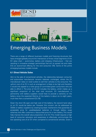 Emerging Business Models
    There are a range of different business models and financing structures that
    have emerged globally around the intersection of three critical segments of the
    EV value chain – automotive, battery and charging infrastructure – that are
    resulting in innovative strategic partnerships that aim to spread risk and make
    EVs an economical offering for the end consumer [78]. Some of the prime
    emerging business models include:

    6.1 Direct Vehicle Sales

    Akin to the sale of conventional vehicles, the relationship between consumer
    and automotive manufacturer remains relatively unchanged, where the EV
    manufacturer relies on retail outlets to sell their vehicles to the consumer. The
    upfront cost of an EV in such an arrangement is likely to be high and therefore
    it would only appeal to a niche group of committed green consumers who are
    able to afford it. The price of the EV includes the battery, which makes up a
    significant proportion of the total cost structure. EV manufacturers in
    partnership with battery suppliers would have to provide a warranty on the
    battery since the expected lifetime of the battery is about six to eight years,
    much less than a conventional ICE [78].

    Given the short life span and high cost of the battery, the second hand value
    on an EV would be below par. However this concern can be addressed by
    OEMs or battery suppliers by creating buy-back mechanisms that guarantee an
    acceptable price for used/depleated batteries or through battery swap
    schemes that offer customers a discounted price for a new battery. This would
    help improve the overall value proposition of an EV. This model requires a high
    level of consumer education and awareness to effectively communicate the
    low operating cost of an EV when compared to conventional vehicles. Given a




46 Electric Vehicles in India: Challenges and Opportunities
 