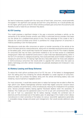 fair level of awareness coupled with the rising cost of fossil fuels, consumers, would potentially
find appeal in the significant cost savings accrued from using electricity, as it would partially pay
for the higher upfront price of the EV. Direct vehicle purchases give consumers the autonomy and
flexibility to sell or trade the car whenever they desire.

6.2 EV Leasing

This model proposes a significant change in the way a consumer purchases a vehicle, as the
ownership of the vehicle primarily remains with OEM or authorized service providers that lease
out the vehicle for a predetermined period of time. The key advantage of this model is that it
reduces the upfront purchase price (which is prohibitive for a large proportion of consumers in
India) by spreading it over the lease period.

Manufacturers could also offer consumers an option to transfer ownership of the vehicle at the
end of the lease period at a discounted price, along with an extended warranty/insurance scheme
on the battery pack, which would help improve the residual value of the EV. This model is feasible
for consumers that may not have a permanent residence or do not have access to a dedicated
charging point. Most new residential constructions in urban India have dedicated parking, either in
the form of multi-level or underground parking, that could potentially accommodate installation of
charging for points for EVs. EV leasing might also be a favourable option for those early adopters
or techno-conscious consumers that would prefer to upgrade their vehicle every few years as
battery technology and other vehicle innovations are gradually developed and introduced in new
EV models.

6.3 Battery Leasing and Swap Schemes

To reduce the initial upfront purchase price of an EV, the cost of the battery is dissaggregated
from the selling price thus rendering the vehicle affordable to a wider segment of consumers.
Consumer does not purchase the battery along with the vehicle eliminating battery risks and
rendering issue of warranty a negligible concern.

For most consumers, it would take several years to realize fuel savings that are able to offset the
high upfornt cost. Battery leasing/swap schemes would help negate consumer concerns about
battery durability and performance, while simultaneously reducing the initial/upfront EV purchase
price. Service providers (battery leasing agents/ franchised dealers) retain the ownership of
batteries. This model puts the operational costs of an EV on par with conventional ICEs, where
the cost of 'fuel' (i.e. subscription fee for battery leasing), includes the combined cost of
electricity and the amortized cost of the battery pack. An advantage of this model is that it allows
manufacturers to retain ownership of the battery for various 'second-life' applications (potentially
in renewable energy storage and power grid management), that would provide additional value
[79].




                                                       Electric Vehicles in India: Challenges and Opportunities 47
 