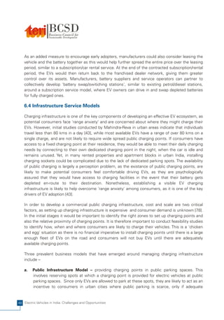As an added measure to encourage early adopters, manufacturers could also consider leasing the
    vehicle and the battery together as this would help further spread the entire price over the leasing
    period, similar to a subscription/car rental service. At the end of the contracted subscription/rental
    period, the EVs would then return back to the franchised dealer network, giving them greater
    control over its assets. Manufacturers, battery suppliers and service operators can partner to
    collectively develop 'battery swap/switiching stations', similar to existing petrol/diesel stations,
    around a subscription service model, where EV owners can drive in and swap depleted batteries
    for fully charged ones.

    6.4 Infrastructure Service Models

    Charging infrastructure is one of the key components of developing an effective EV ecosystem, as
    potential consumers face 'range anxiety' and are concerned about where they might charge their
    EVs. However, initial studies conducted by Mahindra-Reva in urban areas indicate that individuals
    travel less than 80 kms in a day [43], while most available EVs have a range of over 80 kms on a
    single charge, and are not likely to require wide spread public charging points. If consumers have
    access to a fixed charging point at their residence, they would be able to meet their daily charging
    needs by connecting to their own dedicated charging point in the night, when the car is idle and
    remains unused. Yet, in many rented properties and apartment blocks in urban India, installing
    charging sockets could be complicated due to the lack of dedicated parking spots. The availability
    of public charging is largely a perception problem, as the existance of public charging points, are
    likely to make potential consumers feel comfortable driving EVs, as they are psychologically
    assured that they would have access to charging facilities in the event that their battery gets
    depleted en-route to their destination. Nonetheless, establishing a visible EV charging
    infrastructure is likely to help overcome 'range anxiety' among consumers, as it is one of the key
    drivers of EV adoption [43].

    In order to develop a commercial public charging infrastructure, cost and scale are two critical
    factors, as setting up charging infrastructure is expensive and consumer demand is unknown [78].
    In the initial stages it would be important to identify the right zones to set up charging points and
    also the relative proximity of charging points. It is therefore important to conduct feasibility studies
    to identify how, when and where consumers are likely to charge their vehicles. This is a 'chicken
    and egg' situation as there is no financial imperative to install charging points until there is a large
    enough fleet of EVs on the road and consumers will not buy EVs until there are adequately
    available charging points.

    Three prevalent business models that have emerged around managing charging infrastructure
    include –

    a.   Public Infrastructure Model – providing charging points in public parking spaces. This
         involves reserving spots at which a charging point is provided for electric vehicles at public
         parking spaces. Since only EVs are allowed to park at these spots, they are likely to act as an
         incentive to consumers in urban cities where public parking is scarce, only if adequate


48 Electric Vehicles in India: Challenges and Opportunities
 
