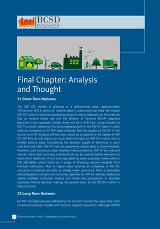Final Chapter: Analysis
    and Thought
    7.1 Short Term Horizons

    The 2W ICE market is growing at a phenomenal pace, approximately
    14%/annum [81] in terms of volume sales in urban and rural India. We expect
    2W ICE sales to continue expanding along the same trajectory on the premise
    that as income levels rise and the Bottom of Pyramid (B-o-P) segment
    becomes more upwardly mobile, there will be a shift from using bicycles to
    2W. This trend, backed by the encouraging growth in the 2W EV sales in urban
    India as compared to EV 4W sales indicates that the uptake of 2W EV in the
    shorter term (5-10 years) will be more robust as compared to the uptake of 4W
    EV. 2W EVs do not require as much electrical input as 4W EVs mainly due to
    smaller battery sizes. Considering the sporadic supply of electricity in semi
    rural and rural India, 2W EV may not experience robust sales in these markets.
    However, cost conscious urban dwellers may purchase an 2W EV as a second
    vehicle rather than a primary vehicle which can be used by family members to
    travel short distances. A low price tag aided by state subsidies makes electric
    2W affordable where there are a range of financing options available from
    financial institutions. Due to higher sales volumes as compared to 4W EV,
    insurance companies are able to charge lower premiums. With a favourable
    policy/regulation climate and consumer appetite for 2W EV vehicles backed by
    readily available consumer finance and lower risk perceptions to facilitate
    corporate finance decision making, the growth story of the 2W EV market in
    India is sound.

    7.2 Long Term Horizons

    EV 4W manufacturers are addressing risk concerns across the value chain with
    innovative business models and cautious capacity expansion. Although OEMS


52 Electric Vehicles in India: Challenges and Opportunities
 