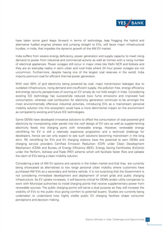 have taken some giant leaps forward in terms of technology, leap frogging the hybrid and
alternative fuelled engines phases and jumping straight to EVs, still faces major infrastructural
hurdles, in India, that impedes the dynamic growth of the 4W EV market.

India suffers from severe energy deficiency, power generation and supply capacity to meet rising
demand to power from industrial and commercial activity as well as homes with a rising number
of electrical appliances. Power outages still occur in major cities like Delhi NCR and Kolkata and
they are an everyday reality in semi urban and rural India where 24 hour power outages are not
uncommon. Furthermore, despite having one of the largest coal reserves in the world, India
imports premium coal for efficient thermal power generation.

With over 59% of grid electricity being powered by coal, major transmission leakages due to
outdated infrastructure, rising demand and insufficient supply, the pollution free, energy efficiency
and energy security perspectives of owning an EV simply do not hold weight in India. Considering
existing ICE technology has successfully reduced toxic fume emissions and improved fuel
consumption, whereas coal combustion for electricity generation continues to be amongst the
most environmentally offensive industrial activities, introducing EVs as a mainstream personal
mobility solution into this ecosystem could have a more detrimental impact on the environment
as compared to existing and future ICE technologies.

Some OEMs have developed innovative solutions to offset the consumption of coal powered grid
electricity by incorporating solar panels into the roof design of EV cars as well as supplementing
electricity feeds into charging ports with renewable energy. However, renewable energy
retrofitting for EV is still a relatively expensive proposition and a technical challenge for
developers, hence we can only expect to see such solutions becoming mainstream in the long
term. RE retrofitting for EVs and EV charging stations have the potential to earn OEMs and
charging service providers Certified Emission Reduction (CER) under Clean Development
Mechanism (CDM) and Bureau of Energy Efficiency (BEE), Energy Saving Certificates (EsCerts)
under the Perform, Achieve and Trade (PAT) scheme which will facilitate faster RoIs and validate
the claim of EVs being a clean mobility solution.

Considering a lack of 4W EV options and variants in the Indian market and that they are currently
being showcased as alternatives to low range personal urban mobility where customers have
purchased 4W EVs as a secondary and tertiary vehicle, it is not surprising that the Government is
not considering immediate development and deployment of smart grids and public charging
infrastructure. As EV uptake increases, it will become critical for OEMs and/or utility companies to
work with Municipal authorities to install charging points that receive supplementary power from
renewable sources. The public charging points will serve a dual purpose as they will increase the
visibility of EVs to the public thus giving comfort to potential buyers. Studies are currently being
undertaken to understand how highly visible public EV charging facilities shape consumer
perceptions and decision making.




                                                       Electric Vehicles in India: Challenges and Opportunities 53
 
