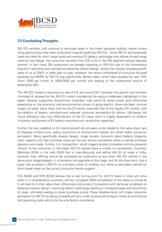 7.3 Concluding Thoughts

    2W ICE vehicles will continue to dominate sales in the Indian personal mobility market where
    rising petrol prices may steer consumers towards exploring 2W EVs . Since 2W EV are essentially
    used and ideal for short range travel and existing EV battery technology only allows limited range
    travel on one charge, the consumer transition from ICE to EV in the 2W segment will be relatively
    smooth. In fact many 2W consumers are already migrating to 2W EVs due to the tremendous
    long term operating cost savings and attractive chassis design, where the industry enjoyed growth
    rates of up to 200% in sales year on year. However, the recent withdrawal of consumer focused
    subsidies by MNRE for 2W EV has significantly dented sales, which have dropped by over 70%
    (from 7000 per month to 2000-3000 per month) and leading to the widespread closure of
    dealerships [82].

    The 4W ICE market is growing at a rate of 5% per annum [81], however this growth has not been
    mimicked or enjoyed by the 4W EV market considering the various challenges highlighted in this
    paper. Despite supportive Government subsidies, high petrol & diesel prices and informative
    advertising on the economic and environmental virtues of going electric, there has been minimal
    impact on sales. Value chain risks for the EV sector resemble that of the regular ICE market, with
    the addition of battery manufacturers, adverse consumer perceptions & utilities. Ultimately, the
    future efficiency and cost effectiveness of the EV value chain is hugely dependent on product
    innovation and growth of EV battery manufacturers' production capacities.

    Further, the key roadblock to EV market growth do not seem to be related to the value chain, lack
    of charging infrastructure, policy, economics or environment related, but rather Indian consumer
    perception. More specifically chassis design, range anxiety, concerns about battery longevity,
    cabin capacity and high purchase costs are the key factors considered when a vehicle purchase
    decisions are made. Further, it is 'competition' which triggers product innovation and the presents
    'choice' to the consumer. In the Indian 4W EV market there is simply no competition. Currently,
    Mahindra REVA is the only OEM that is manufacturing and selling 4W EV at scale in India,
    however, their offering cannot be compared by customers to any other 4W ICE vehicle in the
    same price range/category. It is therefore unimaginable at this stage, and for the short term, that a
    buyer will purchase a 4W EV as a primary mode of mobility, but rather a secondary vehicle for
    short range travel, as the current consumer trends suggest.

    YES BANK and TERI BCSD believe that a real turning point for 4W EV sales in India will come
    when it is considered as a primary vehicle. Increased OEM competition in this space is critical as
    it will lead to further value chain efficiencies and product innovations with particular emphasis on
    attractive chassis design, improving battery technology leading to increased range and economies
    of scale, ultimately leading to lower purchase prices. These developments will shape consumer
    perception of 4W EV as being a credible primary mode of personal transport where environmental
    and operating costs will not be the only factors considered.




54 Electric Vehicles in India: Challenges and Opportunities
 