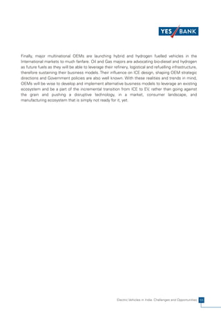 Finally, major multinational OEMs are launching hybrid and hydrogen fuelled vehicles in the
International markets to much fanfare. Oil and Gas majors are advocating bio-diesel and hydrogen
as future fuels as they will be able to leverage their refinery, logistical and refuelling infrastructure,
therefore sustaining their business models. Their influence on ICE design, shaping OEM strategic
directions and Government policies are also well known. With these realities and trends in mind,
OEMs will be wise to develop and implement alternative business models to leverage an existing
ecosystem and be a part of the incremental transition from ICE to EV, rather than going against
the grain and pushing a disruptive technology, in a market, consumer landscape, and
manufacturing ecosystem that is simply not ready for it, yet.




                                                         Electric Vehicles in India: Challenges and Opportunities 55
 