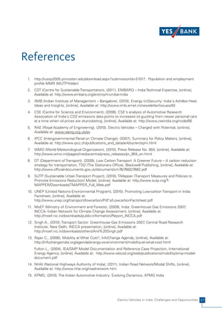 References
 1.   http://iussp2005.princeton.edu/download.aspx?submissionId=51017; Population and employment
      profile MMR (MUTP-folder)
 2. CST (Centre for Sustainable Transportation), (2011), EMBARQ – India Technical Expertise, [online],
    Available at: http://www.embarq.org/en/city/mumbai-india
 3. IIMB (Indian Institute of Management – Bangalore), (2010), Energy (in)Security: India's Achilles Heel,
    Ideas and Insights, [online], Available at: http://www.iimb.ernet.in/newsletter/issues/40
 4. CSE (Centre for Science and Environment), (2008), CSE's analysis of Automotive Research
    Association of India's CO2 emissions data points to increased oil guzzling from newer personal cars
    at a time when oil prices are skyrocketing, [online], Available at: http://www.cseindia.org/node/66
 5. RAE (Royal Academy of Engineering), (2010), Electric Vehicles – Charged with Potential, [online],
    Available at: www.raeng.org.uk/ev
 6. IPCC (Intergovernmental Panel on Climate Change), (2007), Summary for Policy Makers, [online],
    Available at: http://www.ipcc.ch/publications_and_data/ar4/syr/en/spm.html
 7.   WMO (World Meteorological Organization), (2010), Press Release No. 904, [online], Available at:
      http://www.wmo.int/pages/mediacentre/press_releases/pr_904_en.html
 8. DT (Department of Transport), (2009), Low Carbon Transport: A Greener Future – A carbon reduction
    strategy for transportation, TSO (The Stationary Office), Blackwell Publishing, [online], Available at:
    http://www.official-documents.gov.uk/document/cm76/7682/7682.pdf
 9. SUTP (Sustainable Urban Transport Project), (2010), T-Mapper (Transport Measures and Policies to
    Promote Emissions Reduction) Model, [online], Available at: http://www.sutp.org/T-
    MAPPER/Downloads/TMAPPER_Full_Web.pdf
 10. UNEP (United Nations Environmental Program), (2010), Promoting Low-carbon Transport in India:
     Factsheet, [online], Available at:
     http://www.unep.org/transport/lowcarbon/Pdf's/LowcarbonFactsheet.pdf
 11. MoEF (Ministry of Environment and Forests), (2009), India: Greenhouse Gas Emissions 2007,
     INCCA- Indian Network for Climate Change Assessment, [online], Available at:
     http://moef.nic.in/downloads/public-information/Report_INCCA.pdf
 12. Singh A., (2010), Transport Sector: Greenhouse Gas Emissions 2007 Central Road Research
                                                                       ,
     Institute, New Delhi, INCCA presentation, [online], Available at:
     http://moef.nic.in/downloads/others/Anil%20Singh.pdf
 13. Rajan C., (2006), Mobility at What Cost?, InfoChange Agenda, [online], Available at:
     http://infochangeindia.org/agenda/energy-vs-environment/mobility-at-what-cost.html
      Fulton L., (2004), IEA/SMP Model Documentation and Reference Case Projection, International
      Energy Agency, [online], Available at: http://www.wbcsd.org/web/publications/mobility/smp-model-
      document.pdf
 14. NHAI (National Highways Authority of India), (2011), Indian Road Network/Modal Shifts, [online],
     Available at: http://www.nhai.org/roadnetwork.htm
 15. KPMG, (2010), The Indian Automotive Industry: Evolving Dynamics, KPMG India




                                                         Electric Vehicles in India: Challenges and Opportunities 57
 