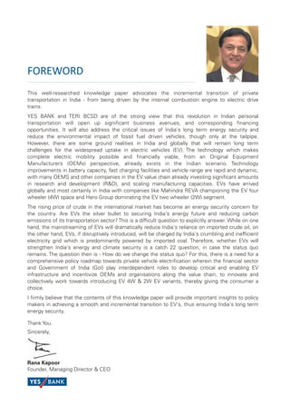 FOREWORD
This well-researched knowledge paper advocates the incremental transition of private
transportation in India - from being driven by the internal combustion engine to electric drive
trains.
YES BANK and TERI BCSD are of the strong view that this revolution in Indian personal
transportation will open up significant business avenues, and corresponding financing
opportunities. It will also address the critical issues of India's long term energy security and
reduce the environmental impact of fossil fuel driven vehicles, though only at the tailpipe.
However, there are some ground realities in India and globally that will remain long term
challenges for the widespread uptake in electric vehicles (EV). The technology which makes
complete electric mobility possible and financially viable, from an Original Equipment
Manufacturers (OEMs) perspective, already exists in the Indian scenario. Technology
improvements in battery capacity, fast charging facilities and vehicle range are rapid and dynamic,
with many OEMS and other companies in the EV value chain already investing significant amounts
in research and development (R&D), and scaling manufacturing capacities. EVs have arrived
globally and most certainly in India with companies like Mahindra REVA championing the EV four
wheeler (4W) space and Hero Group dominating the EV two wheeler (2W) segment.
The rising price of crude in the international market has become an energy security concern for
the country. Are EVs the silver bullet to securing India's energy future and reducing carbon
emissions of its transportation sector? This is a difficult question to explicitly answer. While on one
hand, the mainstreaming of EVs will dramatically reduce India's reliance on imported crude oil, on
the other hand, EVs, if disruptively introduced, will be charged by India's crumbling and inefficient
electricity grid which is predominantly powered by imported coal. Therefore, whether EVs will
strengthen India's energy and climate security is a catch 22 question, in case the status quo
remains. The question then is - How do we change the status quo? For this, there is a need for a
comprehensive policy roadmap towards private vehicle electrification wherein the financial sector
and Government of India (GoI) play interdependent roles to develop critical and enabling EV
infrastructure and incentivize OEMs and organisations along the value chain, to innovate and
collectively work towards introducing EV 4W & 2W EV variants, thereby giving the consumer a
choice.
I firmly believe that the contents of this knowledge paper will provide important insights to policy
makers in achieving a smooth and incremental transition to EV's, thus ensuring India's long term
energy security.

Thank You.
Sincerely,




Rana Kapoor
Founder, Managing Director & CEO
 
