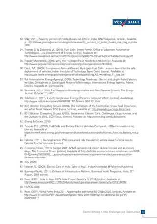 33. GNV, (2011), Seventy percent of Public Buses use CNG in India, GNV Magazine, [online], Available
    at: http://www.gnvmagazine.com/eng/noticia-seventy_percent_of_public_buses_use_cng_in_india-
    1976
34. Thomas S. & Zalbowitz M., (2011), Fuel Cells: Green Power, Office of Advanced Automotive
    Technologies, U.S. Department of Energy, [online], Available at:
    http://www.dieselduck.ca/machine/03%20electricity/2007%20Fuel%20Cel%20Technology.pdf
35. Popular Mechanics, (2009), Why the Hydrogen Feud Needs to End, [online], Available at:
    http://www.popularmechanics.com/science/energy/next-generation/4335827
36. Das L. M., (2009), Compressed Natural Gas and Hydrogen Fuel Cells: Lessons learnt for the safe
    deployment of vehicles, Indian Institute of Technology, New Delhi, [online], Available at:
    http://www1.eere.energy.gov/hydrogenandfuelcells/pdfs/cng_h2_workshop_11_das.pdf
37 IEA (International Energy Agency), (2010), Technology Roadmap: Electric and plug-in hybrid electric
  .
    vehicles, Directorate of Sustainable Policy and Technology, International Energy Agency, France,
    [online], Available at: www.iea.org
38. Saunders H.D., (1992), The Khazzoom-Brookes postulate and Neo Classical Growth, The Energy
    Journal, October 1st, 1992
39. Tollefson J., (2011), Experts tangle over Energy-Efficiency 'rebound effect', [online], Available at:
    http://www.nature.com/news/2011/110217/full/news.2011.101.html
40. BCG (Boston Consulting Group), (2009), The Comeback of the Electric Car? How Real, How Soon,
    and What Must Happen, BCG Focus, [online], Available at: http://www.bcg.com/publications
41. BCG (Boston Consulting Group), (2010), Batteries for Electric Cars: Challenges, Opportunities, and
    the Outlook to 2012, BCG Focus, [online], Available at: http://www.bcg.com/publications
42. (Zhang & Cooke, 2010)
43. Thomas C.E., (2009), Fuel Cells and Battery Electric Vehicles Compared, H2Gen Innovations Inc,
    [online], Available at:
    https://www1.eere.energy.gov/hydrogenandfuelcells/education/pdfs/thomas_fcev_vs_battery_evs.p
    df
44. Deloitte, (2011), Gaining traction: Will consumers ride the electric vehicle wave? – India results,
    Deloitte Touche Tohmatsu Limited.
45. Economic Times, (2011), Budget 2011: ACMA demands nil import duties on steel and aluminum
    alloys, The Economic Times, [online], Available at: http://articles.economictimes.indiatimes.com/2011-
    02-12/news/28539582_1_auto-component-automotive-component-manufacturers-association-
    cenvat-credit-rules
46. (IDC 2008)
47 Narayan S., (2009), Electric Cars in India: Why so few?, India Knowledge @ Wharton Publishing
  .
48. Business World, (2011), 20 Years of Infrastructure Reform, Business World Magazine, India, 22nd
    August, 2011 edition.
49. Reve, (2011), India to have 2GW Solar Power Capacity by 2013, [online], Available at:
    http://www.evwind.es/2011/11/12/india-to-have-2-gw-solar-power-capacity-by-2013/14618/
50. NAPCC 2008
51. Reve, (2011), Wind Power India 2011:Roadmap for additional 50 GWby 2020, [online], Available at:
    http://www.evwind.es/2011/03/08/wind-power-india-2011-roadmap-for-additional-50-gw-by-
    2020/10651/




                                                          Electric Vehicles in India: Challenges and Opportunities 59
 