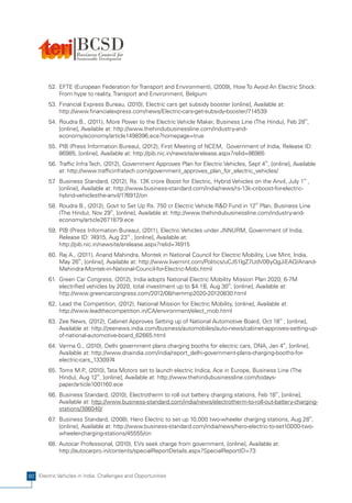 52. EFTE (European Federation for Transport and Environment), (2009), How To Avoid An Electric Shock:
            From hype to reality, Transport and Environment, Belgium
        53. Financial Express Bureau, (2010), Electric cars get subsidy booster [online], Available at:
            http://www.financialexpress.com/news/Electric-cars-get-subsidy-booster/714539
        54. Roudra B., (2011), More Power to the Electric Vehicle Maker, Business Line (The Hindu), Feb 28th,
            [online], Available at: http://www.thehindubusinessline.com/industry-and-
            economy/economy/article1498396.ece?homepage=true
        55. PIB (Press Information Bureau), (2012), First Meeting of NCEM, Government of India, Release ID:
            86985, [online], Available at: http://pib.nic.in/newsite/erelease.aspx?relid=86985
        56. Traffic Infra Tech, (2012), Government Approves Plan for Electric Vehicles, Sept 4th, [online], Available
            at: http://www.trafficinfratech.com/government_approves_plan_for_electric_vehicles/
        57 Business Standard, (2012), Rs. 13K crore Boost for Electric, Hybrid Vehicles on the Anvil, July 1st ,
          .
            [online], Available at: http://www.business-standard.com/india/news/rs-13k-cr-boost-for-electric-
            hybrid-vehiclesthe-anvil/176912/on
        58. Roudra B., (2012), Govt to Set Up Rs. 750 cr Electric Vehicle R&D Fund in 12th Plan, Business Line
            (The Hindu), Nov 29th, [online], Available at: http://www.thehindubusinessline.com/industry-and-
            economy/article2671879.ece
        59. PIB (Press Information Bureau), (2011), Electric Vehicles under JNNURM, Government of India,
            Release ID: 74915, Aug 23rd , [online], Available at:
            http://pib.nic.in/newsite/erelease.aspx?relid=74915
        60. Raj A., (2011), Anand Mahindra, Montek in National Council for Electric Mobility, Live Mint, India,
            May 26th, [online], Available at: http://www.livemint.com/Politics/uCJ51lgZ7UdV0ByQgJiEAO/Anand-
            Mahindra-Montek-in-National-Council-for-Electric-Mobi.html
        61. Green Car Congress, (2012), India adopts National Electric Mobility Mission Plan 2020; 6-7M
            electrified vehicles by 2020, total investment up to $4.1B, Aug 30th, [online], Available at:
            http://www.greencarcongress.com/2012/08/nemmp2020-20120830.html
        62. Lead the Competition, (2012), National Mission for Electric Mobility, [online], Available at:
            http://www.leadthecompetition.in/CA/environment/elect_mob.html
        63. Zee News, (2012), Cabinet Approves Setting up of National Automotive Board, Oct 18th , [online],
            Available at: http://zeenews.india.com/business/automobiles/auto-news/cabinet-approves-setting-up-
            of-national-automotive-board_62665.html
        64. Varma G., (2010), Delhi government plans charging booths for electric cars, DNA, Jan 4th, [online],
            Available at: http://www.dnaindia.com/india/report_delhi-government-plans-charging-booths-for-
            electric-cars_1330974
        65. Toms M.P (2010), Tata Motors set to launch electric Indica, Ace in Europe, Business Line (The
                      .,
            Hindu), Aug 12th, [online], Available at: http://www.thehindubusinessline.com/todays-
            paper/article1001160.ece
        66. Business Standard, (2010), Electrotherm to roll out battery charging stations, Feb 18th, [online],
            Available at: http://www.business-standard.com/india/news/electrotherm-to-roll-out-battery-charging-
            stations/386040/
        67 Business Standard, (2008), Hero Electric to set up 10,000 two-wheeler charging stations, Aug 28th,
          .
            [online], Available at: http://www.business-standard.com/india/news/hero-electric-to-set10000-two-
            wheeler-charging-stations/45555/on
        68. Autocar Professional, (2010), EVs seek charge from government, [online], Available at:
            http://autocarpro.in/contents/specialReportDetails.aspx?SpecialReportID=73



60 Electric Vehicles in India: Challenges and Opportunities
 