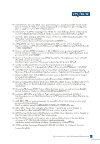 69. Electric Vehicles Research, (2012), Indian government pushes plans to support EV market, Sep 6th,
    [online], Available at: http://www.electricvehiclesresearch.com/articles/indian-government-pushes-
    plans-to-support-ev-market-00004711.asp?sessionid=1
70. Roychowdhury A., (2010), CNG programme in India: The future challenges, Centre for Science and
    Environment (CSE), [online], Available at: http://www.cseindia.org/userfiles/cngfuture_pdf.pdf
71. Roudra B., (2011), Setting up platform for electric vehicles may cost Govt dear, Business Line (The
    Hindu), Dec 5th, [online], Available at:
    http://www.thehindubusinessline.com/companies/article2689690.ece
72. KPMG, (2009), India Power Consumption to double by 2020, Jan 19th, [online], Available at:
    http://www.kpmg.com/IN/en/Press%20Release/India%20Power%20Consumption%20to%20doubl
    e%20by%202020.pdf
73. Business Standard, (2012), Low supplies by CIL could derail power generation target, Apr 24th,
    [online], Available at: http://www.business-standard.com/india/news/low-supplies-by-cil-could-derail-
    power-generation-target/163602/on
74. Ministry of Power, Government of India, (2012), Report of the Working Group on Power for Twelfth
    Plan (2012-17), [online], Available at:
    http://planningcommission.nic.in/aboutus/committee/wrkgrp12/wg_power1904.pdf
75. Kanitkar T. and Banerjee R.,Power Sector Planning in India, [online], Available at:
    http://www.me.iitb.ac.in/~rangan/publications/Papers_Proceedings/JERP%20paper-Final%20.pdf
76. Central Electricity Authority, Government of India, (2012), Monthly Report on Installed Capacity-
    November 2012, [online], Available at: http://www.cea.nic.in/reports/monthly/inst_capacity/nov12.pdf
77 Morgan T., (2012), Smart Grids and Electric Vehicles: Made for Each Other?, International Transport
  .
    Forum, [online], Available at:
    http://www.internationaltransportforum.org/jtrc/DiscussionPapers/DP201202.pdf
78. National Institute of Standards and Technology (NIST), USA, (2012), Charging Your Electric Car on the
    Smart Grid: Three Key Standards, [online], Available at: http://www.nist.gov/smartgrid/three-key-
    standards.cfm
79. University of Delaware, (2009), Historic bill lets electric car owners sell back to the grid, Sep 22nd,
    [online], Available at: http://www.udel.edu/udaily/2010/sep/v2g092209.html
80. Accenture, (2011), Changing the Game: Plug-in electric vehicle pilots, [online], Available at:
    http://www.accenture.com/SiteCollectionDocuments/PDF/Accenture_Utilities_Study_Changing_the_
    game.pdf
81. ABB, (2011), ABB and partners to evaluate the reuse of the Nissan LEAF battery for commercial
    purposes, [online], Available at:
    http://www.abb.com/cawp/seitp202/a2b2d2aff96520bec1257989004e62ae.aspx
82. Hill A., (2011), Electric Cars waiting for a New Model, Financial Times, [online], Available at:
    http://blogs.ft.com/businessblog/2011/06/electric-cars-waiting-for-a-new-model
83. SIAM (Society of Indian Automobile Manufacturers), (2012), Industry Statistics, [online], Available at:
    http://www.siamindia.com/scripts/industrystatistics.aspx
84. Roy V.C., (2012), Subsidy withdrawal hits sales of electric vehicles, Business Standard, Online
    edition, June 18th, 2012, [online], Available at: http://www.business-
    standard.com/india/news/subsidy-withdrawal-hits-saleselectric-vehicles/477645/
85. TERI Energy Data Directory and Yearbook (TEDDY) 2011/12, (2012), The Energy and Resources
    Institute, New Delhi



                                                          Electric Vehicles in India: Challenges and Opportunities 61
 