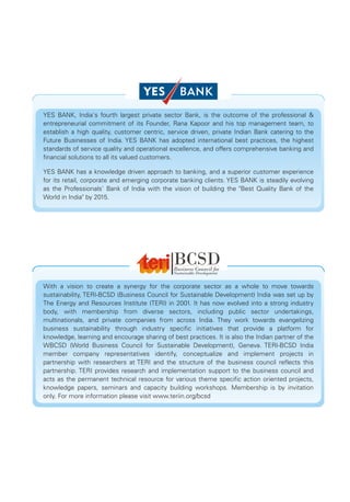YES BANK, India's fourth largest private sector Bank, is the outcome of the professional &
entrepreneurial commitment of its Founder, Rana Kapoor and his top management team, to
establish a high quality, customer centric, service driven, private Indian Bank catering to the
Future Businesses of India. YES BANK has adopted international best practices, the highest
standards of service quality and operational excellence, and offers comprehensive banking and
financial solutions to all its valued customers.

YES BANK has a knowledge driven approach to banking, and a superior customer experience
for its retail, corporate and emerging corporate banking clients. YES BANK is steadily evolving
as the Professionals' Bank of India with the vision of building the "Best Quality Bank of the
World in India" by 2015.




With a vision to create a synergy for the corporate sector as a whole to move towards
sustainability, TERI-BCSD (Business Council for Sustainable Development) India was set up by
The Energy and Resources Institute (TERI) in 2001. It has now evolved into a strong industry
body, with membership from diverse sectors, including public sector undertakings,
multinationals, and private companies from across India. They work towards evangelizing
business sustainability through industry specific initiatives that provide a platform for
knowledge, learning and encourage sharing of best practices. It is also the Indian partner of the
WBCSD (World Business Council for Sustainable Development), Geneva. TERI-BCSD India
member company representatives identify, conceptualize and implement projects in
partnership with researchers at TERI and the structure of the business council reflects this
partnership. TERI provides research and implementation support to the business council and
acts as the permanent technical resource for various theme specific action oriented projects,
knowledge papers, seminars and capacity building workshops. Membership is by invitation
only. For more information please visit www.teriin.org/bcsd
 