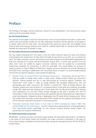 Preface
The findings of this paper will be of particular interest to 3 key stakeholders: The financial sector, policy
makers and the automobile industry.
For the Financial Sector:
The premise of this paper is that the financial sector will not fund companies that fall in a value chain
whose risks and business models are not fully understood. Therefore the key objective of the paper is
to clearly outline the EV value chain, the perceived risks along the value chain and highlight some
financial tools and business solutions that could be modified specifically for de-risking and therefore
facilitate the financing of EV growth in India.
For the Indian Government and Policy Makers:
Our key insight emanating from this report is that the Indian customer does not need to be directly
incentivized by the Government of India (GoI) and State Governments to buy EVs, as is currently the
case. The Indian consumer is price, fuel economy and style conscious and will therefore appreciate the
long term savings of EV versus Internal Combustion Engine (ICE). In which case, growth of the EV
value chain must be fuelled by organic consumer demand, and not pushed by unsustainable
Government subsidies for consumers, to drive EV purchases. This would defeat the purpose of
reducing strains on India's Balance of Payments. Organic consumer demand can only be fostered by
the Government, working in collaboration with the private sector to invest in an economically enabling
environment for rapid EV adoption, which entails the following:
•    Develop 'Clean & Energy Efficient fast charging infrastructure' – Consumers will not buy EVs if
     they are unable to charge them whilst in urban transit. Range anxiety inhibits the consumer's
     decision making process and this is well documented by numerous reports. Therefore, the
     Government must invest in 'clean & energy efficient fast charging infrastructure' that will
     perceptually give urban consumers the comfort in buying EVs. Clean & Energy efficient fast
     charging infrastructure will comprise of, in a phased manner, smart grids and metering, renewable
     energy (RE) feeds and fast charging ports. Smart grids will not only accommodate EV charging
     point applications, but will also reduce energy wastage by the grid in general. EVs will not
     mainstream in India until and unless primary yet significant GoI led investments are made firstly in
     smart grid adoption, followed by plug in applications like RE feeds & fast charging ports. Direct
     GoI investments and public private partnership (PPP) models can be explored accordingly to hive
     off the financial investment component to the private sector.
•    Financially incentivise Indian Banks to fund India EV OEM manufacturers, Battery R&D, Fast
     charging R&D & Smart grid projects – Launch a Government sponsored fund, inviting applications
     from commercial banks, specifically for low interest forward lending, partial project risk
     guarantees and co-equity investments.
For Indian Automobile companies:
PRUDENCE - Innovate and take incremental steps towards full automobile electrification. Competition
in the Indian EV and hybrid market will transform the Indian consumer's perception in the years to
come where foreign competitors and early bird Indian companies will grab dominant 4W EV & 2W EV
market shares.
 