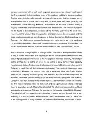 9
company, combined with a really weak corporate governance, is a relevant weakness of
the firm, especially in the inevitable event of his death or inability to continue working.
Another strength is brunello cucinelli’s approach to leadership that has created strong
shared values and a unique relationship with his employees and, more generally, the
stakeholders of the company. However, as is normal for an Italian business run by a
majority shareholder, there are many conflicts with trade unions. This could be a problem
for the future of the employees, because at the moment, Cucinelli is the ideal boss.
However, in the future, if this strong relation changes between the employees and the
boss, employees would not have the power to defend themselves. On the contrary, in a
Germany, the relationships between businesses and trade unions are not a weakness
but a strength due to the collaboration between unions and employers. Furthermore, due
to the use of leather and furs, Cucinelli is commonly criticised by animal associations.
The location is a strategical point of strength. In fact, Solomeo is a unique ancient hamlet
in Italy. Cucinelli himself said that his products do not have the same attractiveness and
beauty if produced in China instead of this magic place, Solomeo. Basically, he is not just
selling clothes, he is selling an idea! He is selling a story behind these specially
manufactured clothes. Furthermore, the location impressed all the investors that came to
Solomeo to meet Cucinelli during his pre-listed period. This medieval village adds value
to the brand. However, the location could hide a weakness. More specifically, it is not
easy for the company to attract young new talent to work in a small village such as
Solomeo. Of course, talented young people are more attracted by big cities such as Milan,
London or New York instead of the small Solomeo. Also thanks to Cucinelli’s leadership,
the firm has demonstrated that his framework and his organisational culture could lead
them to a constant growth. Meanwhile, almost all the other businesses in the world are
losing value and revenue. This was the case during the financial crisis of 2008. However,
Brunello Cucinelli’s company is not a diversified business such as Armani, that is also
investing in HORECA (hotels, restaurants and cafès) and wellness spas, or LVMH, that
is the holding owner of many important luxury brands from clothes, to watches, to wine.
 