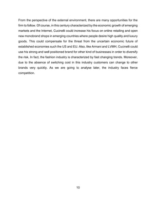10
From the perspective of the external environment, there are many opportunities for the
firm to follow. Of course, in this century characterized by the economic growth of emerging
markets and the Internet, Cucinelli could increase his focus on online retailing and open
new monobrand shops in emerging countries where people desire high quality and luxury
goods. This could compensate for the threat from the uncertain economic future of
established economies such the US and EU. Also, like Armani and LVMH, Cucinelli could
use his strong and well positioned brand for other kind of businesses in order to diversify
the risk. In fact, the fashion industry is characterized by fast changing trends. Moreover,
due to the absence of switching cost in this industry customers can change to other
brands very quickly. As we are going to analyse later, the industry faces fierce
competition.
 